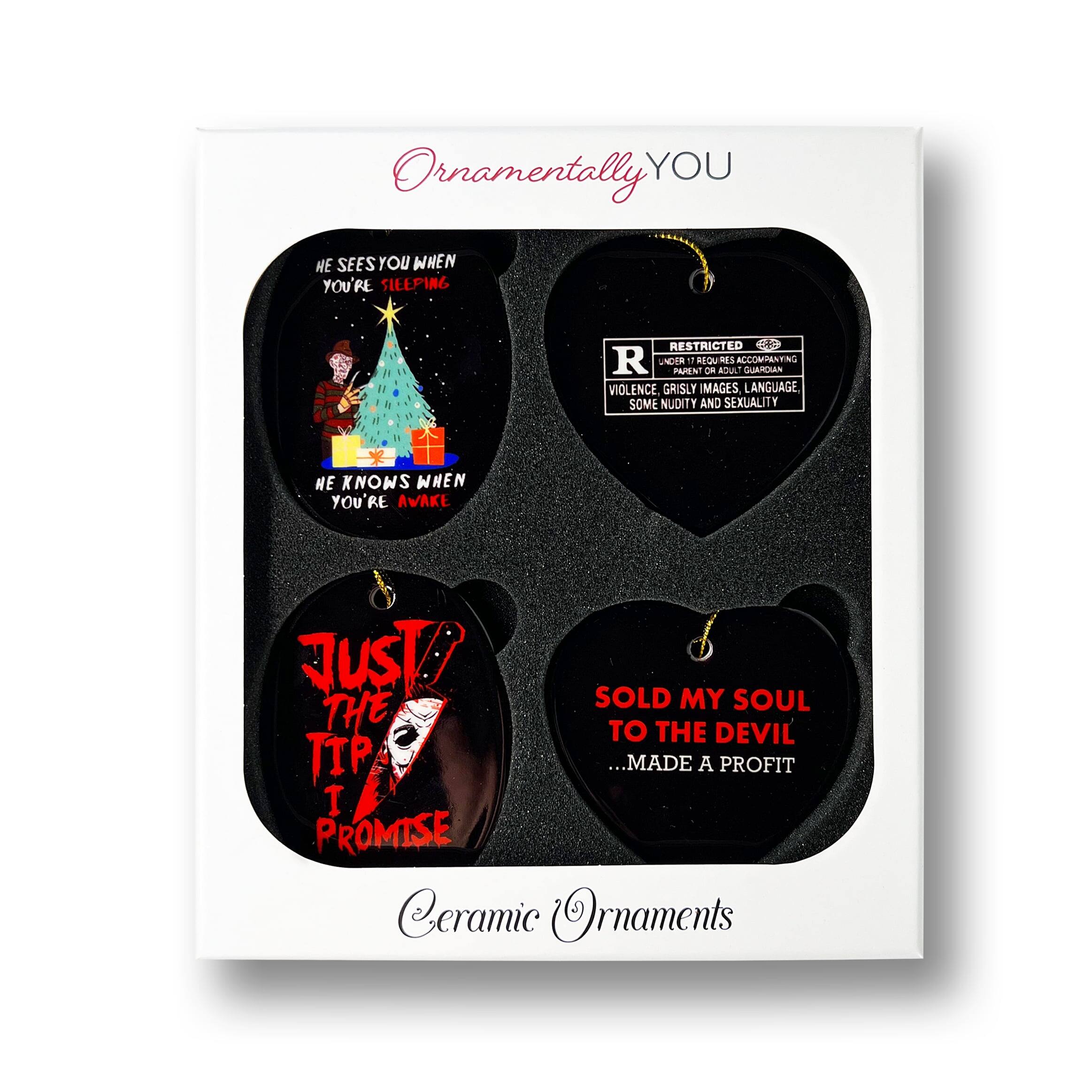 Ornamentally YOU

HE SEES YOU WHEN YOU'RE SLEEPING  
HE KNOWS WHEN YOU'RE AWAKE

RESTRICTED  
PARENTAL ADVISORY  
VIOLENCE, GRISLY IMAGES, LANGUAGE, SOME NUDITY AND SEXUALITY

JUST! THE TIP I PROMISE

SOLD MY SOUL TO THE DEVIL  
...MADE A PROFIT

Ceramic Ornaments