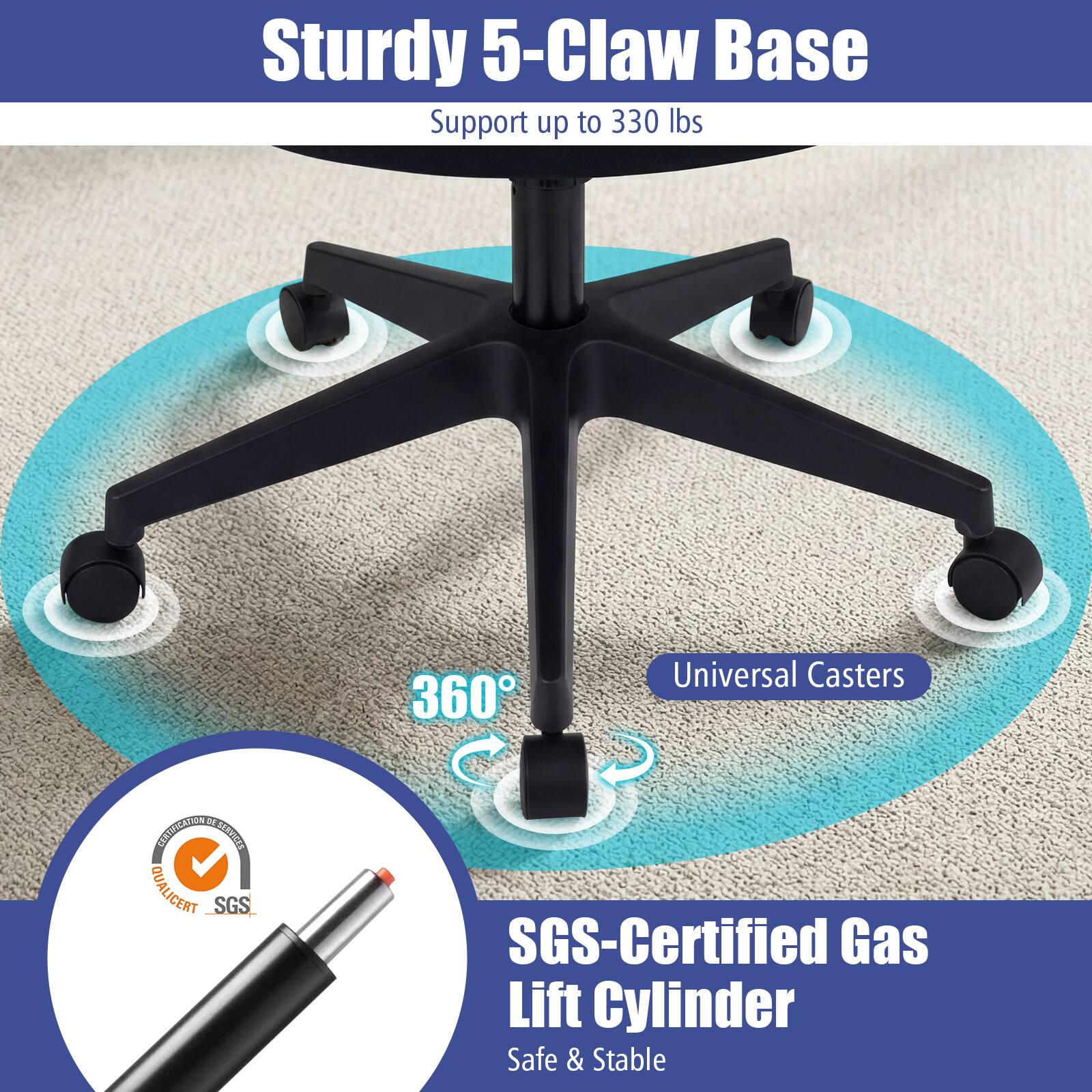 Sturdy 5-Claw Base Support up to 330 lbs  
360° Universal Casters  
SGS-Certified Gas Lift Cylinder  
Safe & Stable