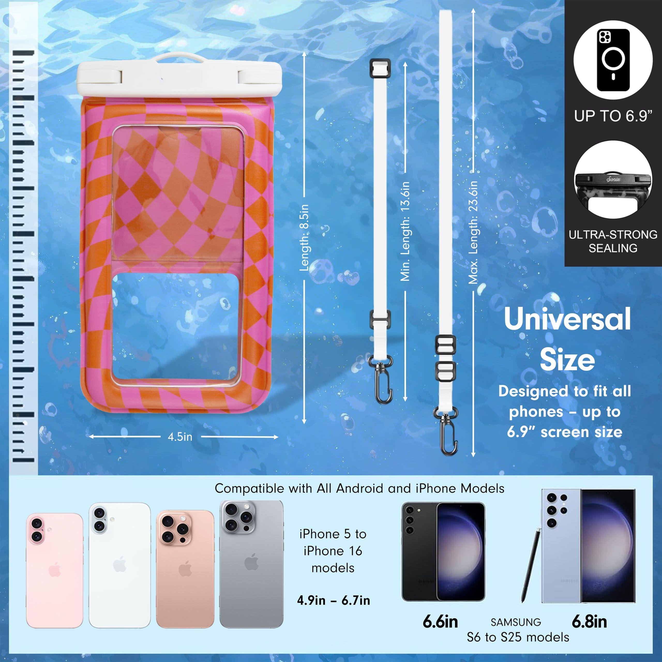 - UP TO 6.9"
- 4.5in
- 8.5in
- Length: 13.6in
- Length: Min. 23.6in
- ULTRA-STRONG SEALING
- Universal Size
- Designed to fit all phones - up to 6.9" screen size
- Compatible with All Android and iPhone Models
- iPhone 5 to iPhone 16 models
- 4.9in - 6.7in
- 6.6in
- SAMSUNG S6 to S25 models
- 6.8in