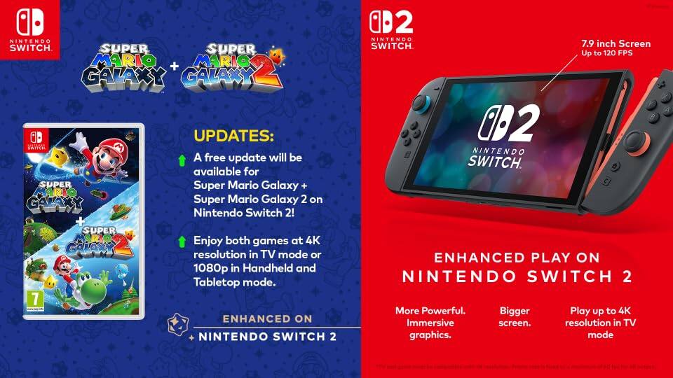 **Nintendo Switch**

**Super Mario Galaxy + Super Mario Galaxy 2**

**Updates:**
- A free update will be available for Super Mario Galaxy + Super Mario Galaxy 2 on Nintendo Switch 2!
- Enjoy both games at 4K resolution in TV mode or 1080p in Handheld and Tabletop mode.

**Enhanced on Nintendo Switch 2**

**Nintendo Switch 2**

**Enhanced Play on Nintendo Switch 2**
- More Powerful. Immersive graphics.
- Bigger screen.
- Play up to 4K resolution in TV mode.

**7.9 inch Screen**
- Up to 120 FPS