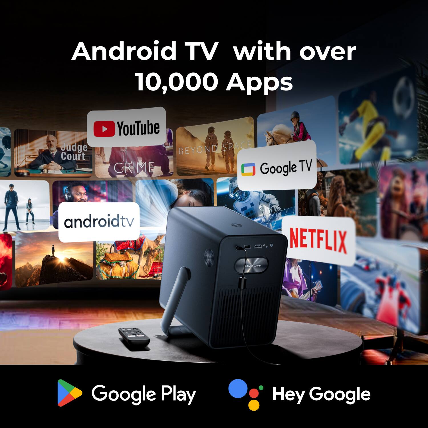 Android TV with over 10,000 Apps

- YouTube
- Judge Court
- Beyond Space
- Google TV
- Netflix
- Android TV
- Google Play
- Hey Google