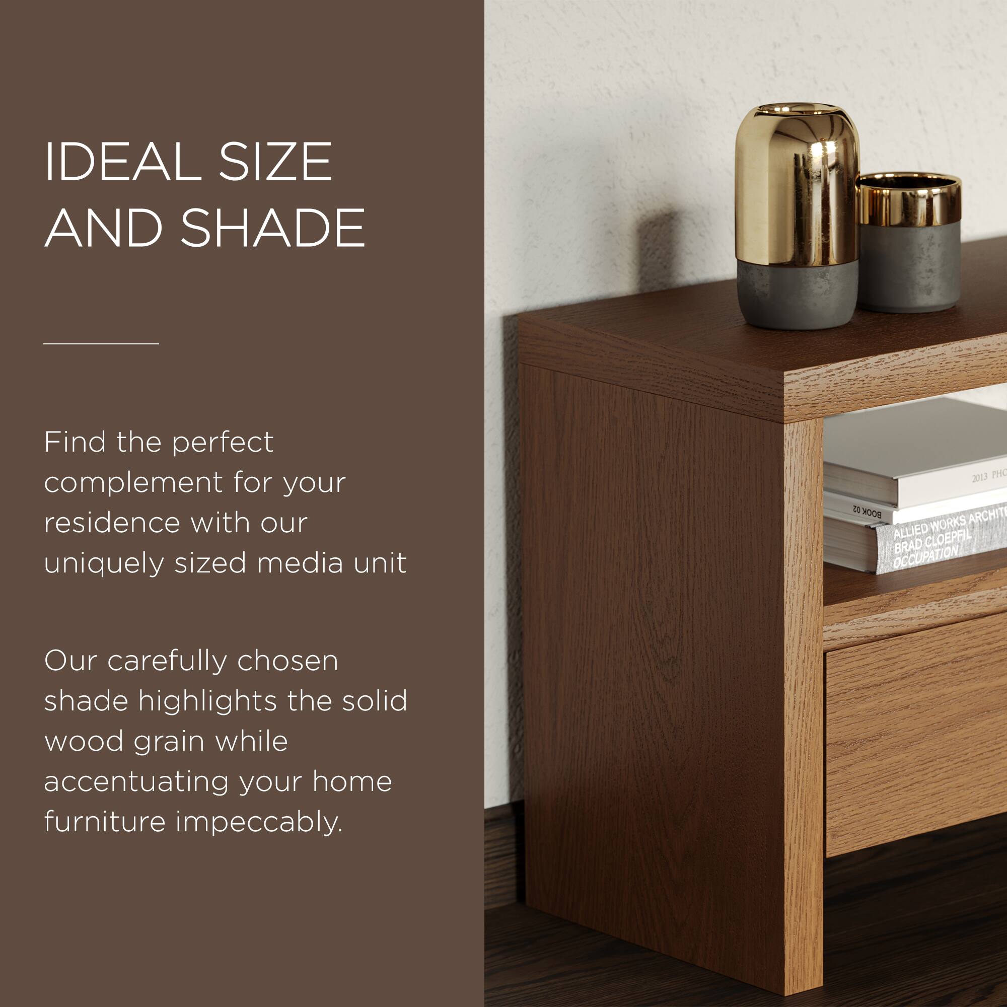 IDEAL SIZE AND SHADE

Find the perfect complement for your residence with our uniquely sized media unit.

Our carefully chosen shade highlights the solid wood grain while accentuating your home furniture impeccably.