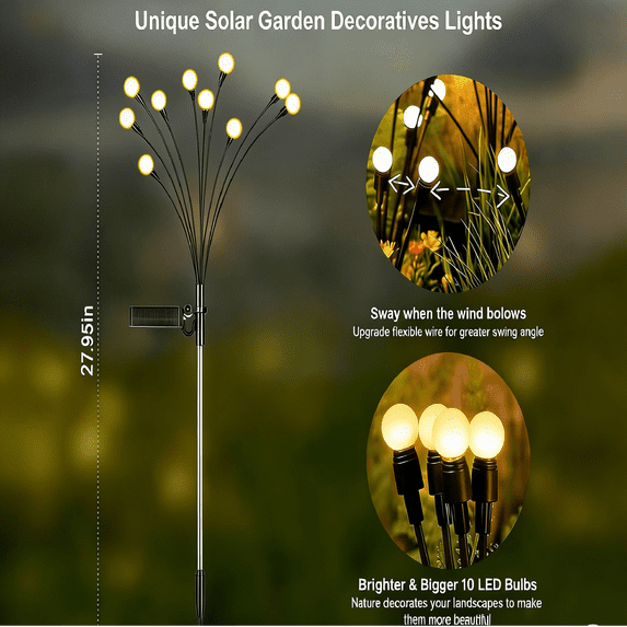 Unique Solar Garden Decorative Lights

95in 27.95in

Sway when the wind blows
Upgrade flexible wire for greater swing angle

Brighter & Bigger 10 LED Bulbs
Nature decorates your landscapes to make them more beautiful