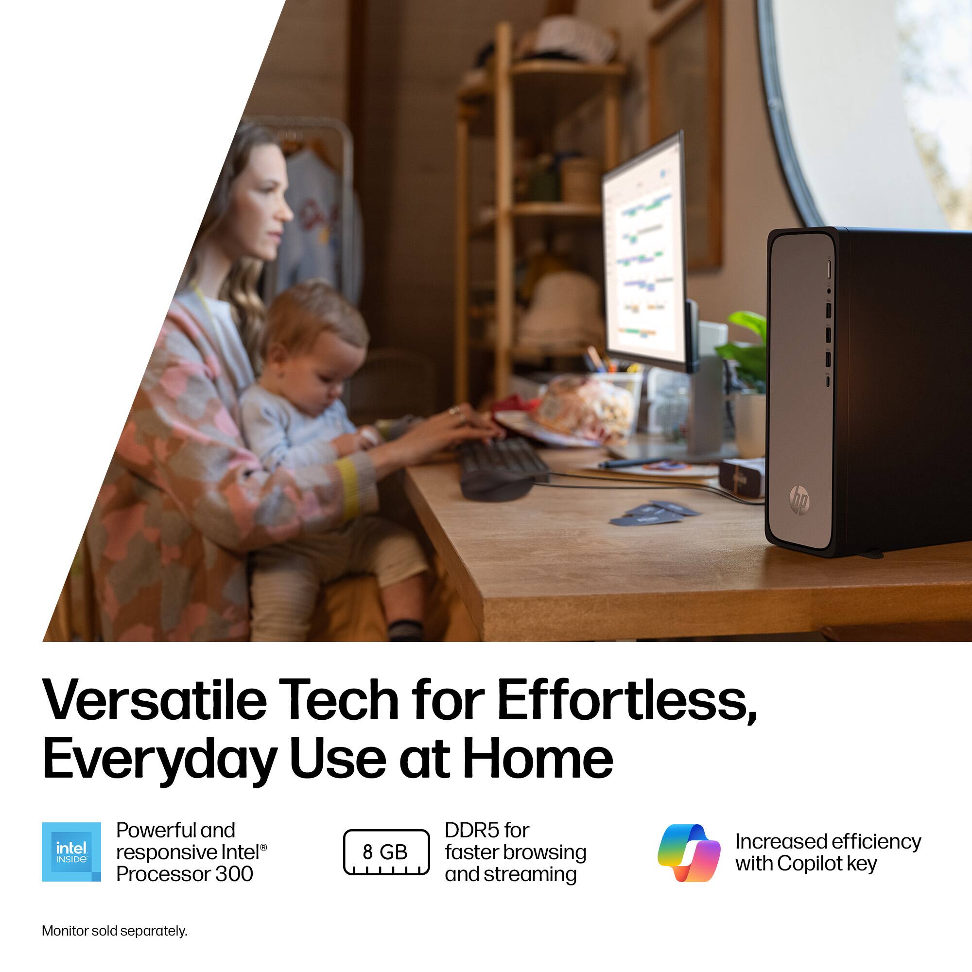 Versatile Tech for Effortless, Everyday Use at Home

Powerful and responsive Intel® Processor 300

8 GB DDR5 for faster browsing and streaming

Increased efficiency with Copilot key

Monitor sold separately.