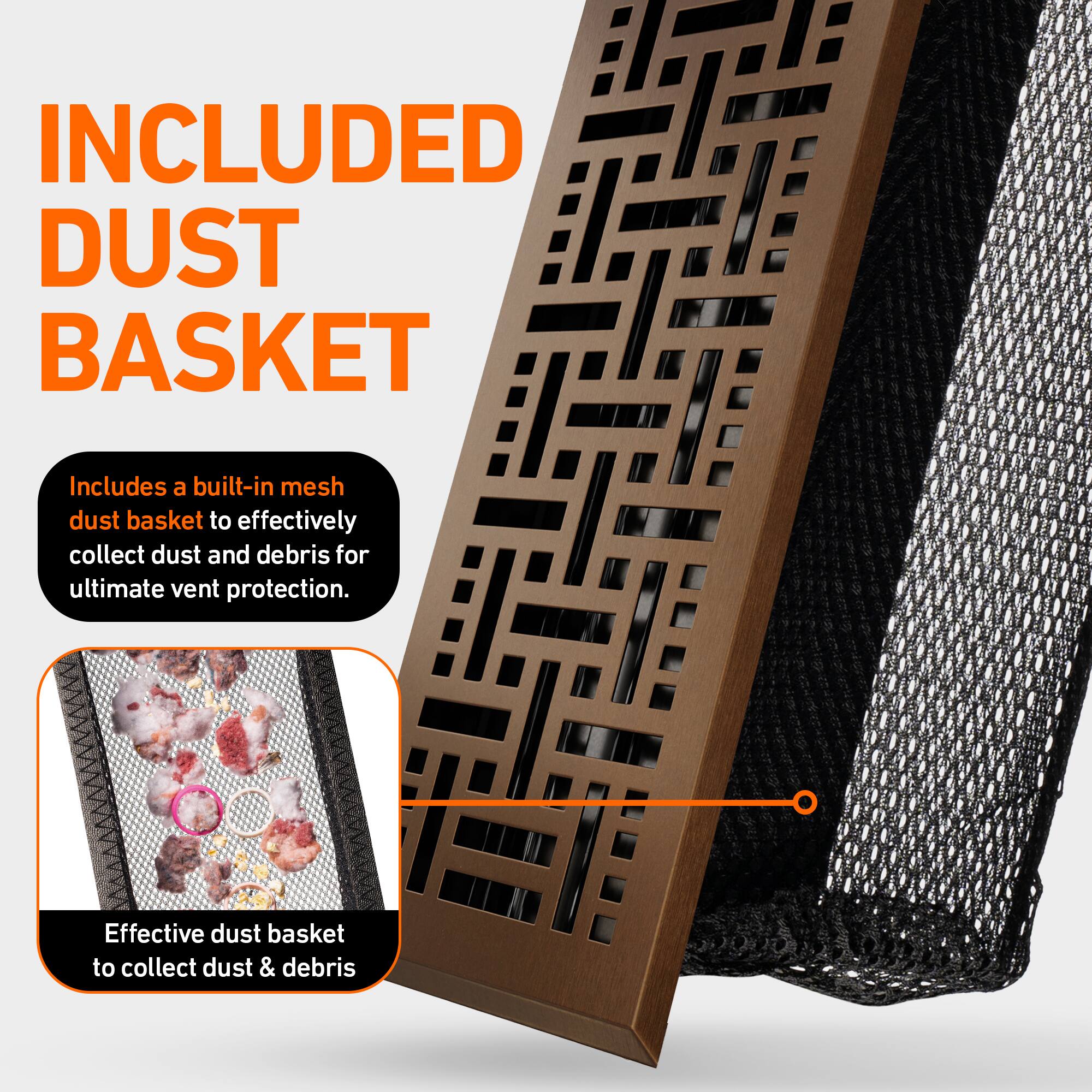 INCLUDED DUST BASKET

Includes a built-in mesh dust basket to effectively collect dust and debris for ultimate vent protection.

Effective dust basket to collect dust & debris