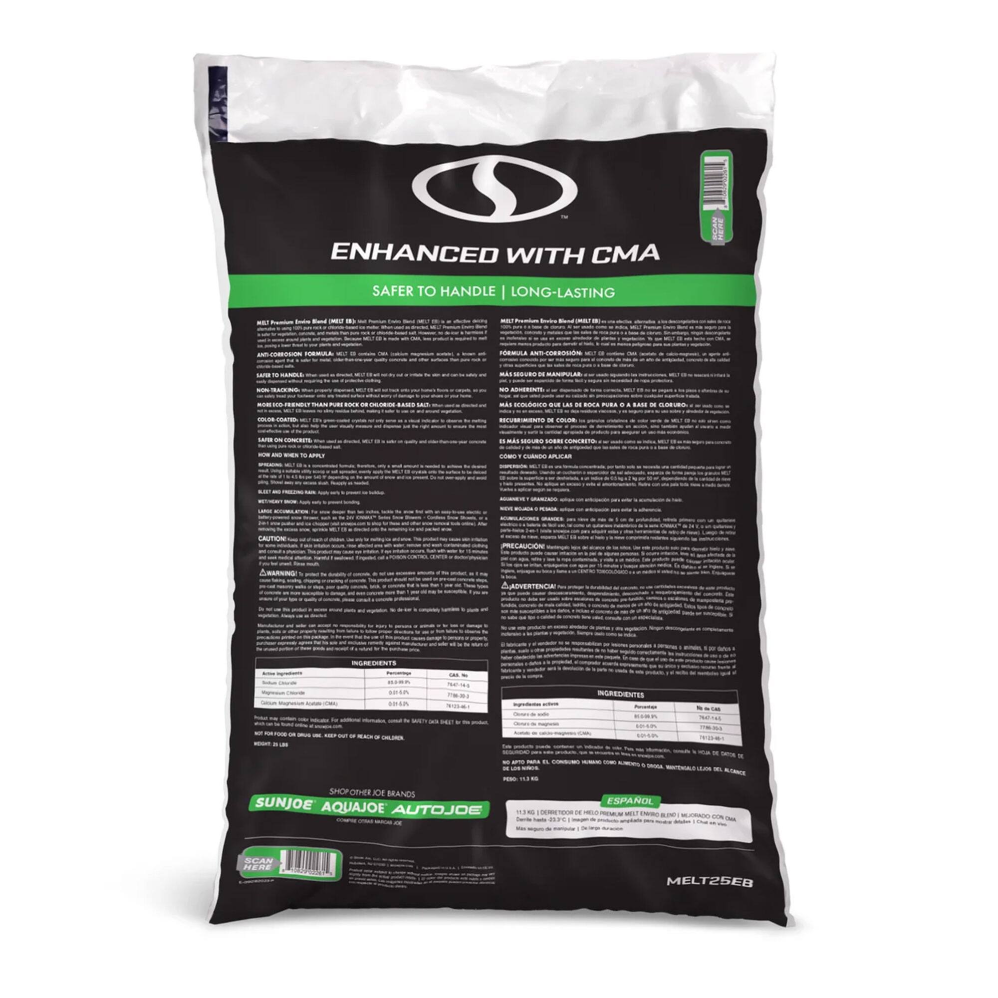 ENHANCED WITH CMA  
SAFER TO HANDLE | LONG-LASTING  

MELT25EB  

SUNJOE AQUAJOE AUTOJOE  

INGREDIENTS  
- Sodium Chloride (NaCl) 99%  
- CMA (CMA) 1%  

ADVERTENCIA  
- No usar en superficies de concreto recién aplicado.  
- No usar en superficies de concreto recién pintadas.  
- No usar en superficies de concreto recién reparadas.  
- No usar en superficies de concreto recién selladas.  
- No usar en superficies de concreto recién aplicadas.  

CAUTION  
- Do not use on newly applied concrete.  
- Do not use on newly painted concrete.  
- Do not use on newly repaired concrete.  
- Do not use on newly sealed concrete.  
- Do not use on newly applied concrete.  

ESPAÑOL  
- No usar en superficies de concreto recién aplicado.  
- No usar en superficies de concreto recién pintadas.  
- No usar en superficies de concreto recién reparadas.  
-