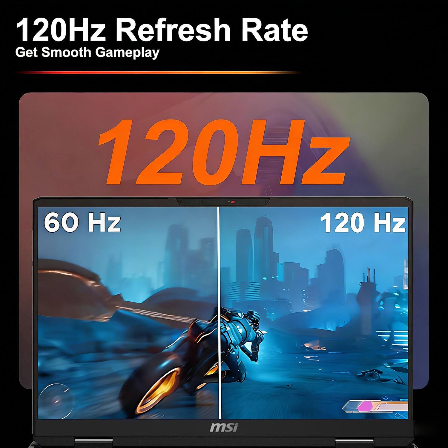 120Hz Refresh Rate  
Get Smooth Gameplay  

120Hz  

60 Hz  
120 Hz  

msi