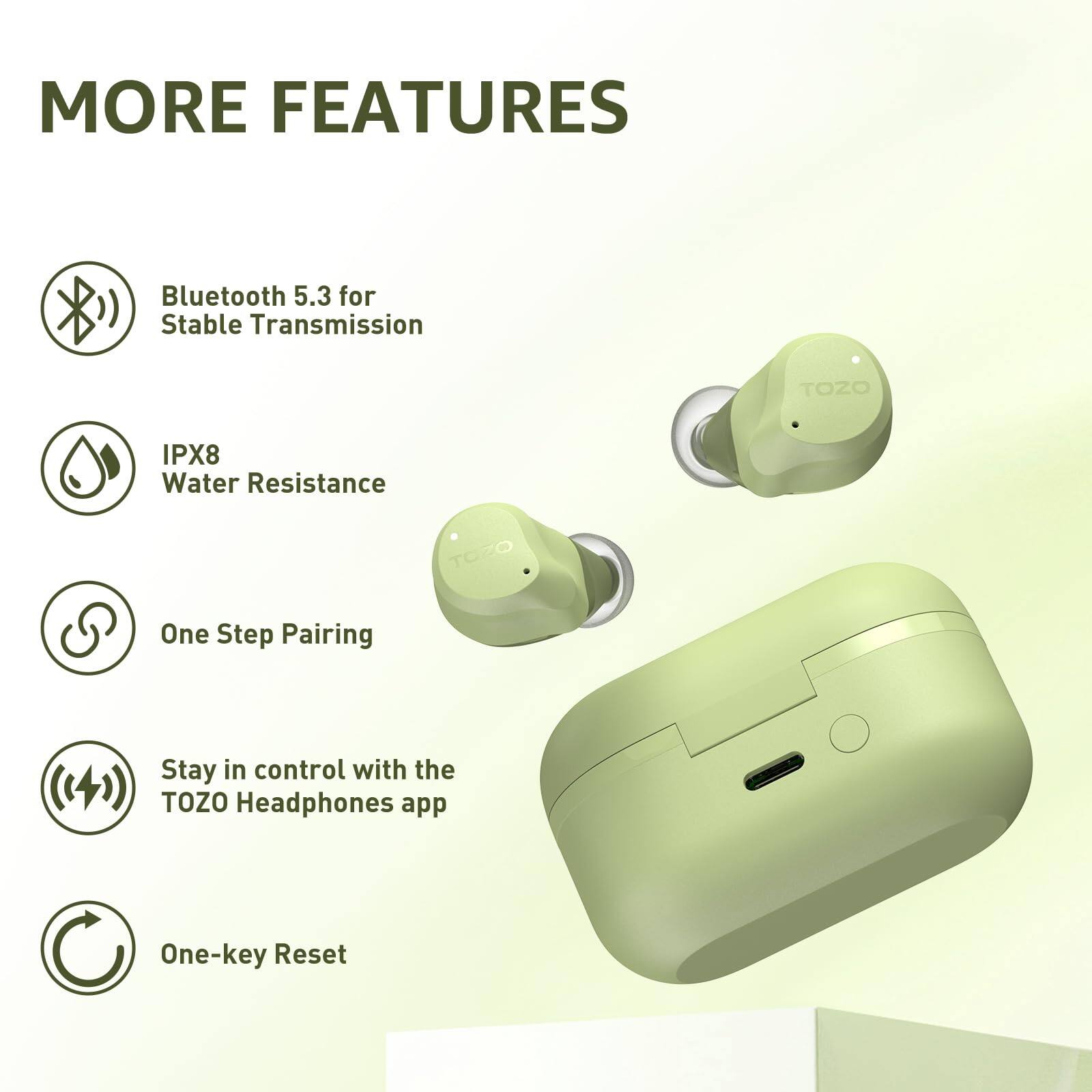MORE FEATURES

- Bluetooth 5.3 for Stable Transmission
- IPX8 Water Resistance
- One Step Pairing
- Stay in control with the TOZO Headphones app
- One-key Reset