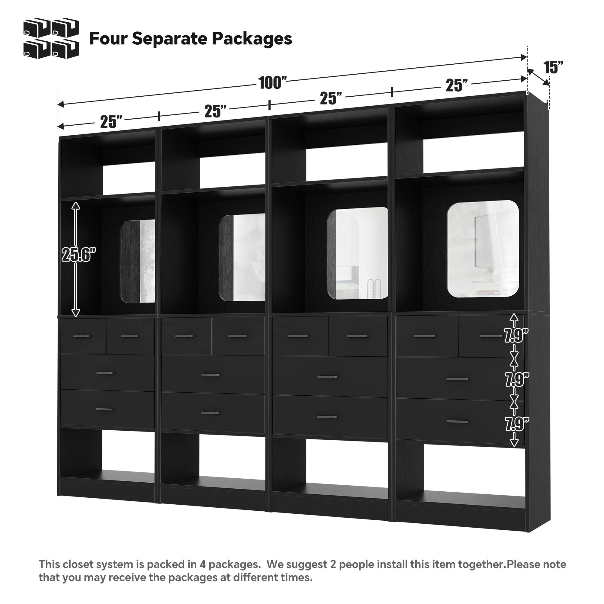 Four Separate Packages

100" 25" 25" 25" 25" 15" 25.6" 7.9" 7.9" 7.9"

This closet system is packed in 4 packages. We suggest 2 people install this item together. Please note that you may receive the packages at different times.