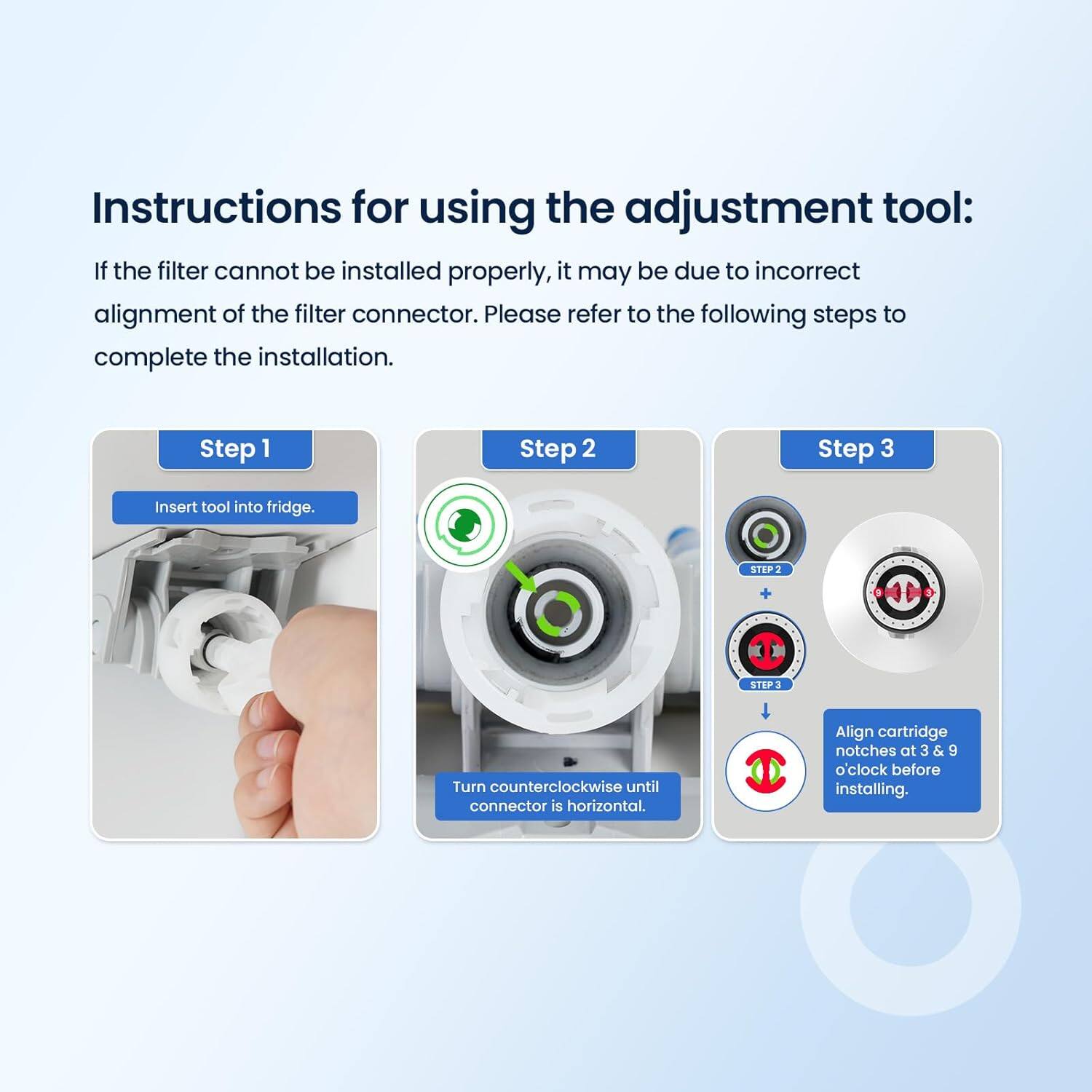 Instructions for using the adjustment tool:

If the filter cannot be installed properly, it may be due to incorrect alignment of the filter connector. Please refer to the following steps to complete the installation.

Step 1  
Insert tool into fridge.

Step 2  
Turn counterclockwise until connector is horizontal.

Step 3  
Align cartridge notches at 3 & 9 o'clock before installing.