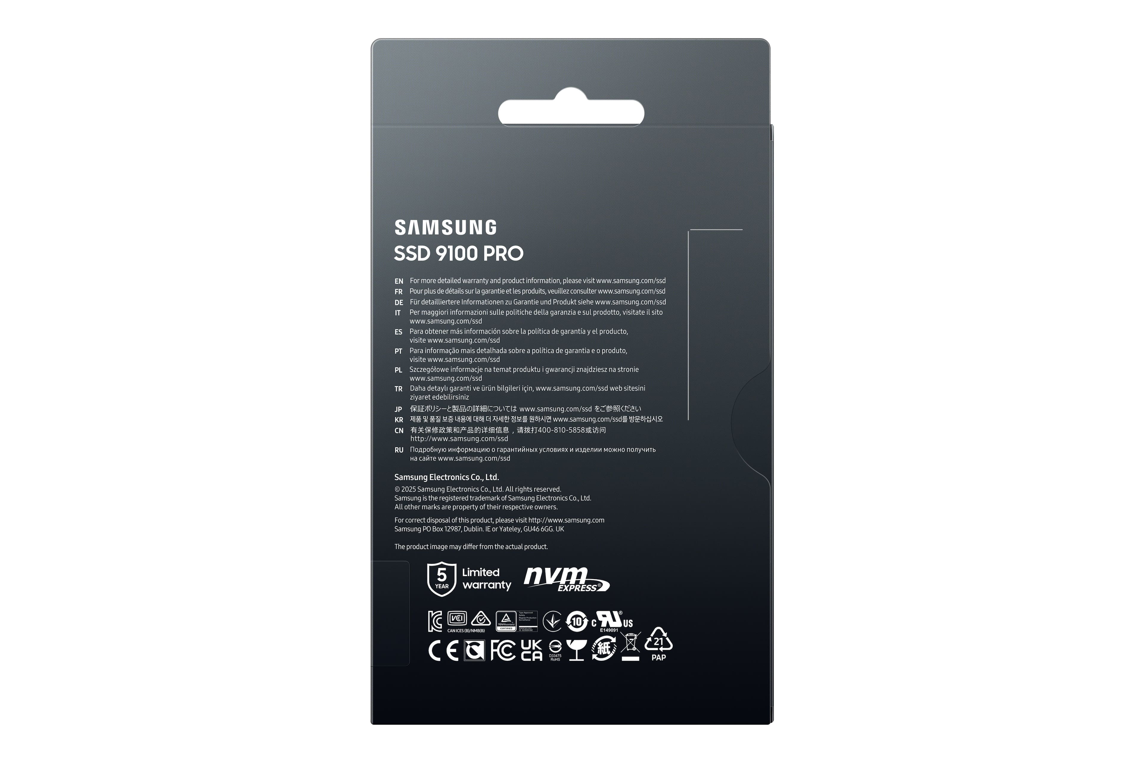 SAMSUNG SSD 9100 PRO
EN For more detailed warranty and product information, please visit www.samsung.com/ssd
FR Pour plus de détails sur la garantie et les produits, veuillez consulter www.samsung.com/ssd
DE Für detailliertere Informationen zu Garantie und Produkt siehe www.samsung.com/ssd
IT Per maggiori informazioni sulle politiche della garanzia sul prodotto, visitate il sito www.samsung.com/ssd
ES Para obtener más información sobre la política de garantía el producto, visite www.samsung.com/ssd
PT Para informação mais detalhada sobre política de garantia produto, visite www.samsung.com/ssd
PL Szczegółowe informacje na temat produktu i gwarancji znajdziesz na stronie www.samsung.com/ssd
TR Daha detayli garanti ve ürün bilgileri için, www.samsung.com/ssd web sitesini ziyaret edebilirsiniz
JP www.samsung.com/ssd
KR www.samsung.com/ssd
CN 400-810-5858 http://www.samsung.com/ssd
RU www.samsung.com/ssd
Samsung Electronics Co., Ltd. 2025 Samsung Electronics Co., Ltd. All rights reserved.