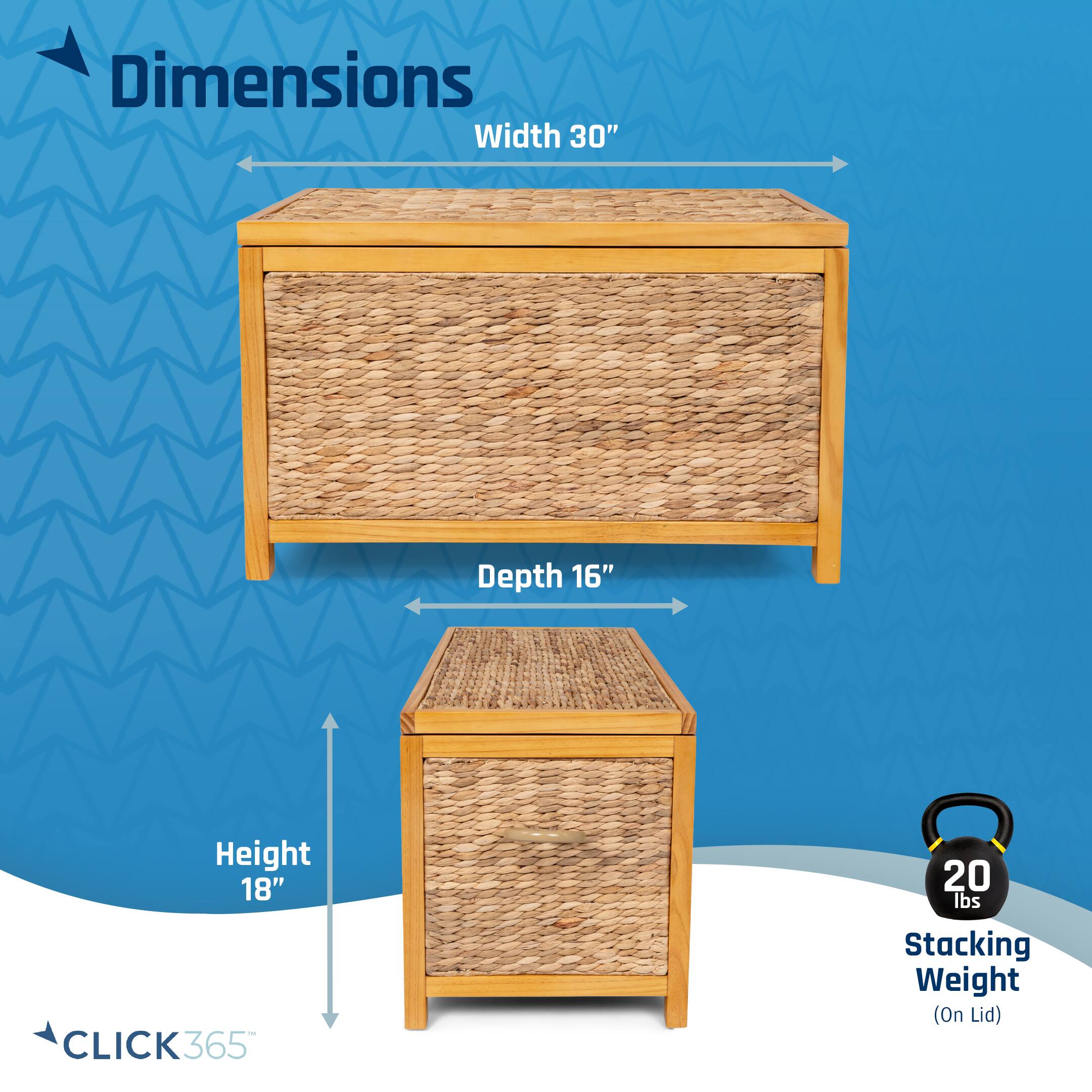 Dimensions: Width 30", Depth 16", Height 18"  
CLICK365  
Stacking Weight (On Lid): 20 lbs