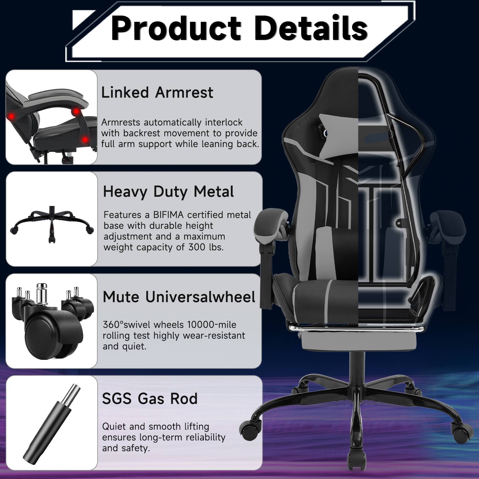 **Product Details**

- **Linked Armrest**  
  Armrests automatically interlock with backrest movement to provide full arm support while leaning back.

- **Heavy Duty Metal**  
  Features a BIFIMA certified metal base with durable height adjustment and a maximum weight capacity of 300 lbs.

- **Mute Universalwheel**  
  360° swivel wheels 10000-mile rolling test highly wear-resistant and quiet.

- **SGS Gas Rod**  
  Quiet and smooth lifting ensures long-term reliability and safety.