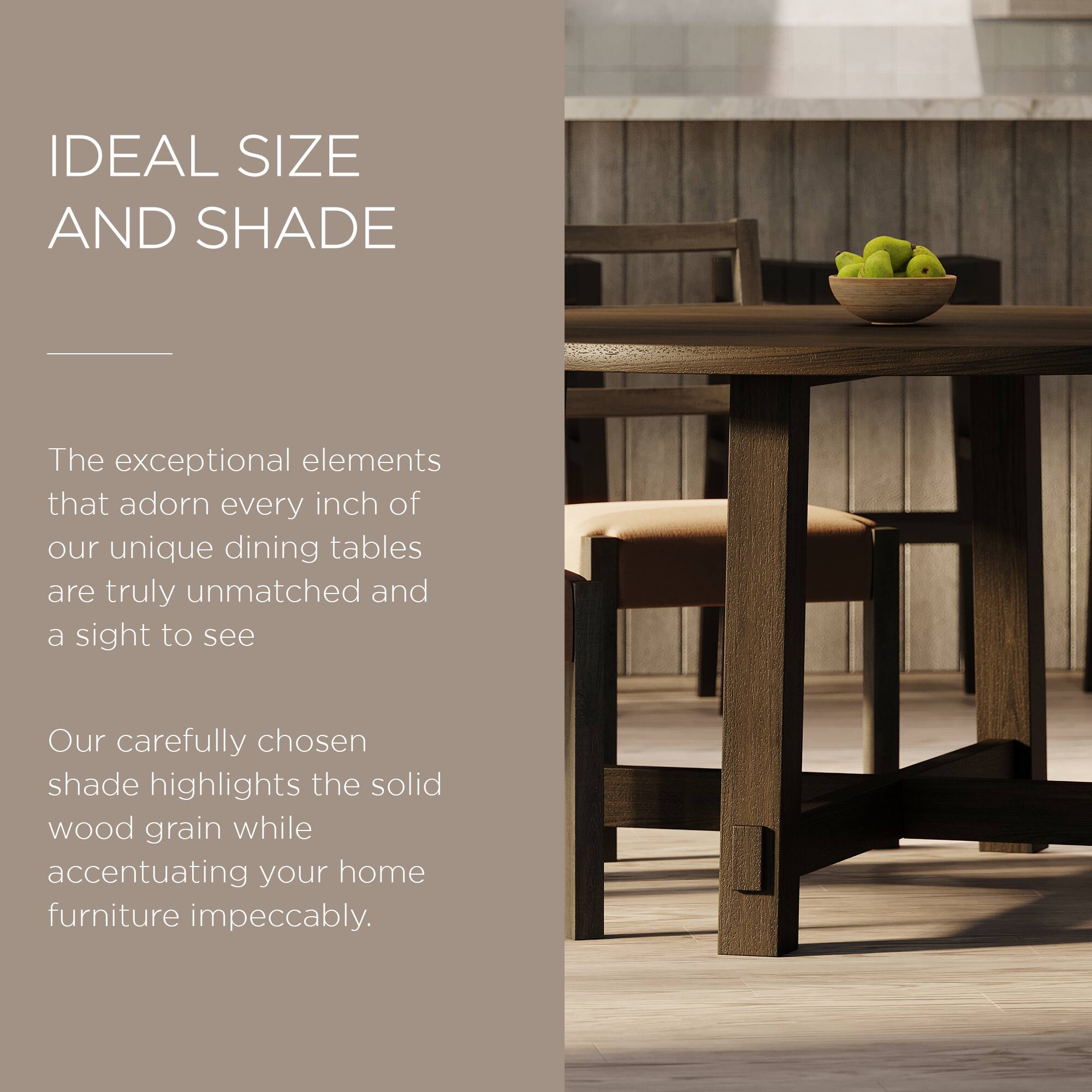 IDEAL SIZE AND SHADE

The exceptional elements that adorn every inch of our unique dining tables are truly unmatched and a sight to see.

Our carefully chosen shade highlights the solid wood grain while accentuating your home furniture impeccably.