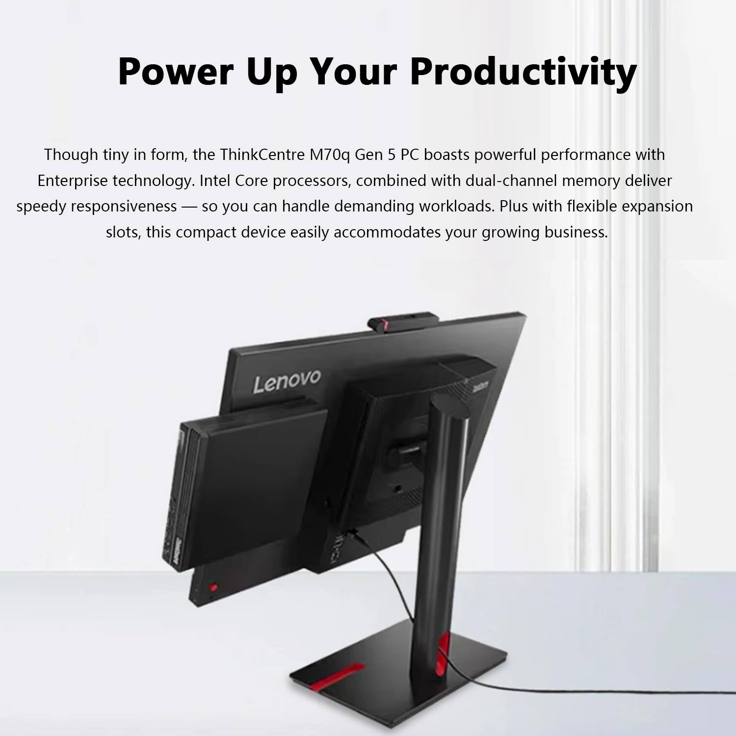 Power Up Your Productivity

Though tiny in form, the ThinkCentre M70q Gen 5 PC boasts powerful performance with Enterprise technology. Intel Core processors, combined with dual-channel memory deliver speedy responsiveness — so you can handle demanding workloads. Plus with flexible expansion slots, this compact device easily accommodates your growing business.