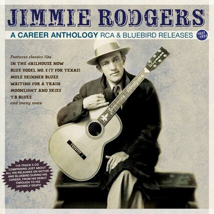 JIMMIE RODGERS
A CAREER ANTHOLOGY
RCA & BLUEBIRD RELEASES
1927 - 1933
Features classics like
IN THE JAILHOUSE NOW
BLUE YODEL NO. 1 (T FOR TEXAS)
MULE SKINNER BLUES
WAITING FOR A TRAIN
MOONLIGHT AND SKIES
T.B. BLUES
and many more
110-TRACK 5-CD
COMPRISING JUST ABOUT ALL HIS RELEASES ON VICTOR AND BLUEBIRD DURING HIS CAREER, FROM HIS DEBUT THROUGH TO HIS UNTIMELY DEATH