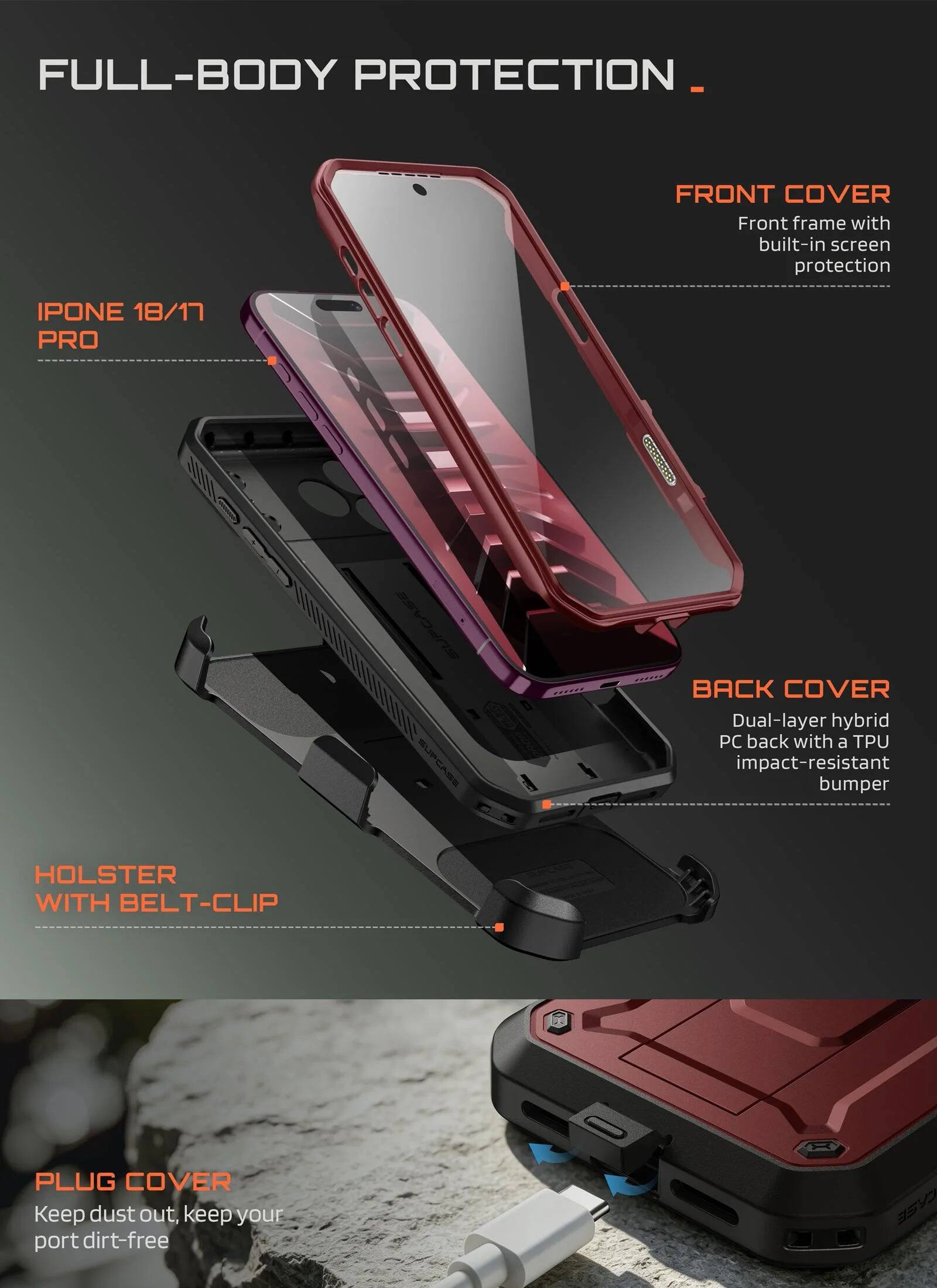 FULL-BODY PROTECTION

FRONT COVER
Front frame with built-in screen protection

IPHONE 18/17 PRO

BACK COVER
Dual-layer hybrid PC back with a TPU impact-resistant bumper

HOLSTER WITH BELT-CLIP

PLUG COVER
Keep dust out, keep your port dirt-free