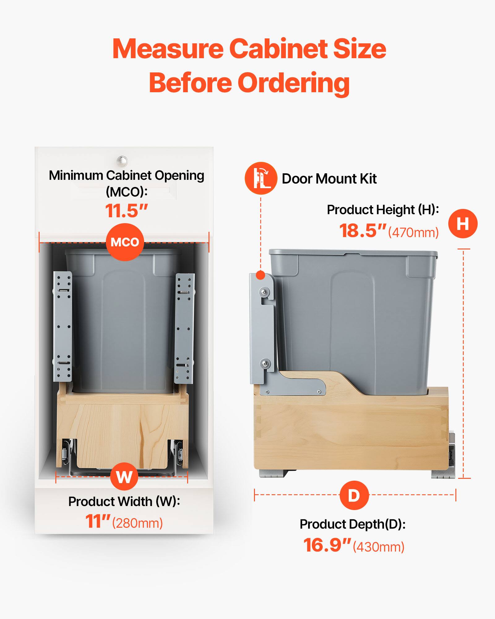 Measure Cabinet Size Before Ordering

Minimum Cabinet Opening (MCO): 11.5"  
Product Width (W): 11" (280mm)  
Product Height (H): 18.5" (470mm)  
Product Depth (D): 16.9" (430mm)