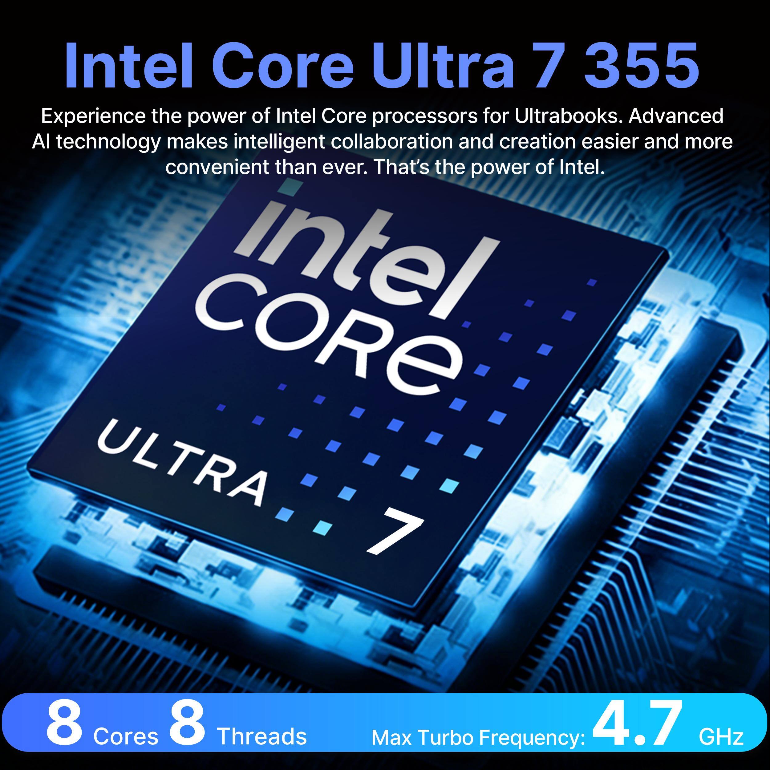 Intel Core Ultra 7 355

Experience the power of Intel Core processors for Ultrabooks. Advanced AI technology makes intelligent collaboration and creation easier and more convenient than ever. That's the power of Intel.

CORE intel ULTRA 7

8 Cores
8 Threads
Max Turbo Frequency: 4.7 GHz