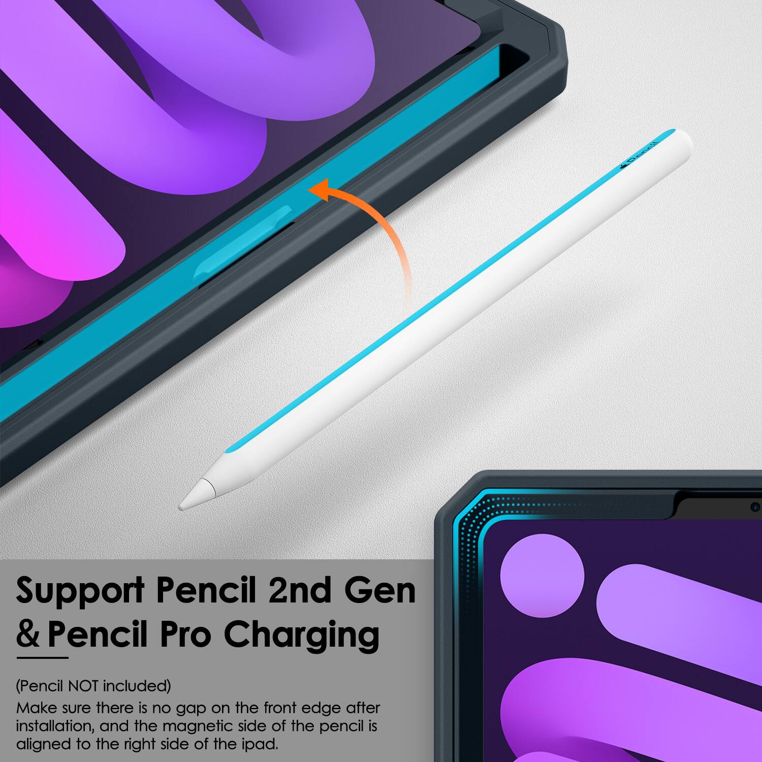 Support Pencil 2nd Gen & Pencil Pro Charging  
(Pencil NOT included)  
Make sure there is no gap on the front edge after installation, and the magnetic side of the pencil is aligned to the right side of the iPad.
