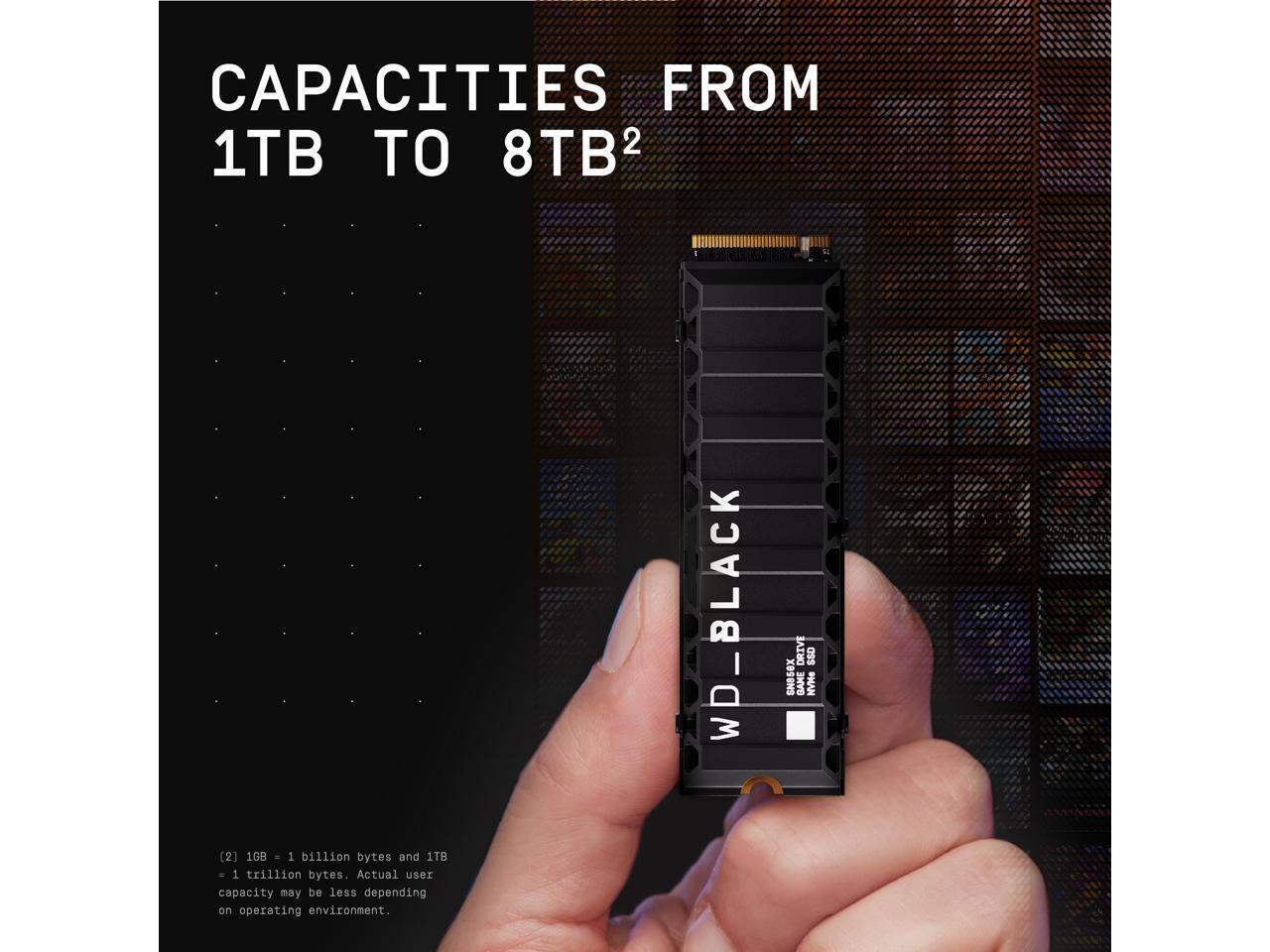 CAPACITIES FROM 1TB TO 8TB²

WD_BLACK DRIVE

[2] 1GB = 1 billion bytes and 1TB = 1 trillion bytes. Actual user capacity may be less depending on operating environment.