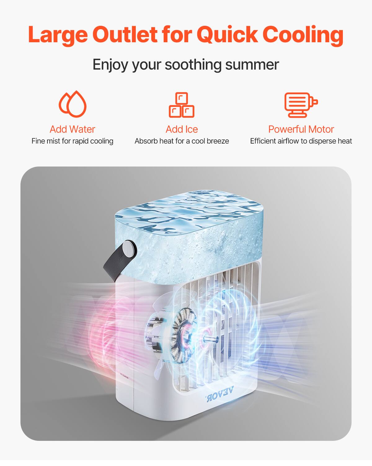 Large Outlet for Quick Cooling

Enjoy your soothing summer

Add Water  
Fine mist for rapid cooling

Add Ice  
Absorb heat for a cool breeze

Powerful Motor  
Efficient airflow to disperse heat
