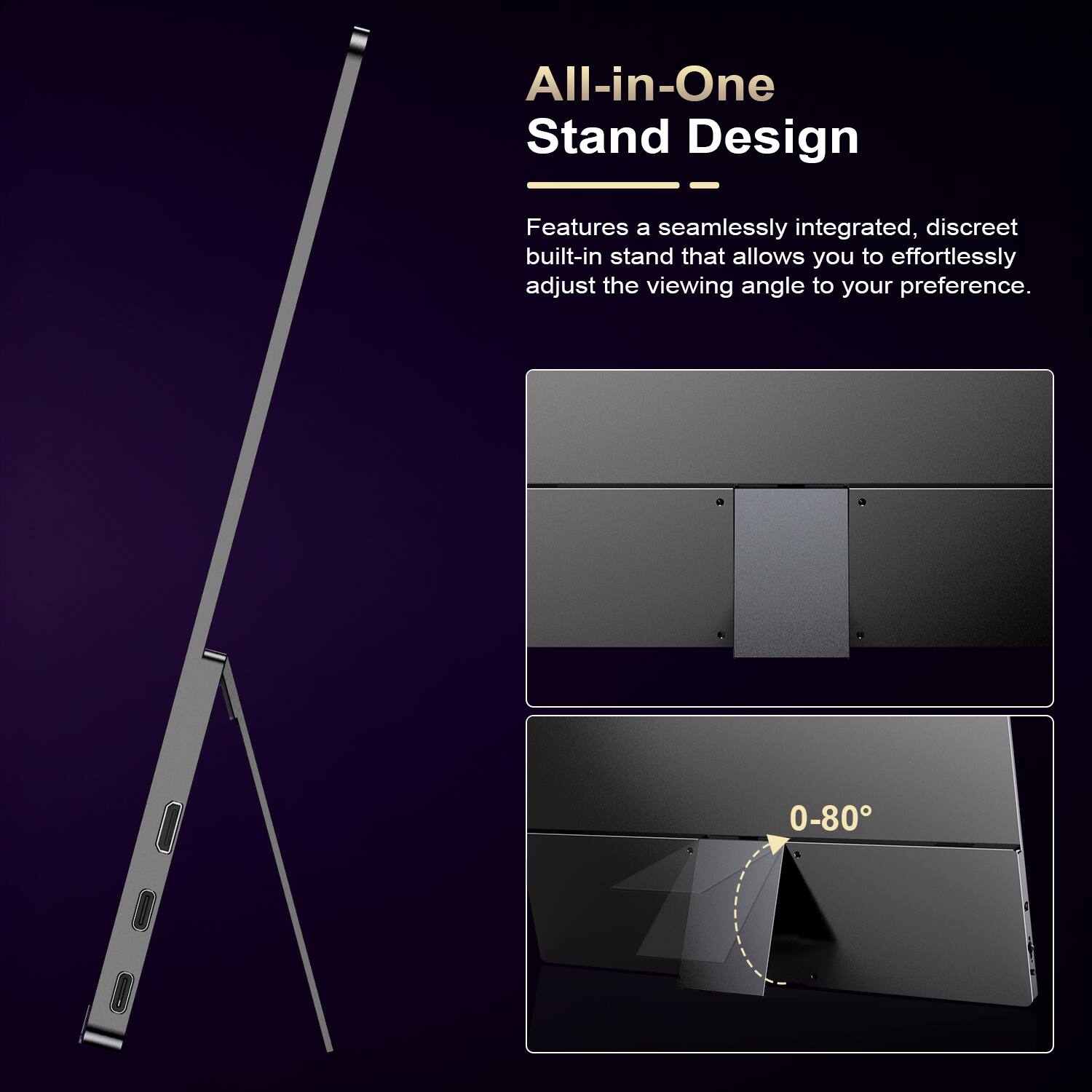 All-in-One Stand Design

Features a seamlessly integrated, discreet built-in stand that allows you to effortlessly adjust the viewing angle to your preference.

0-80°