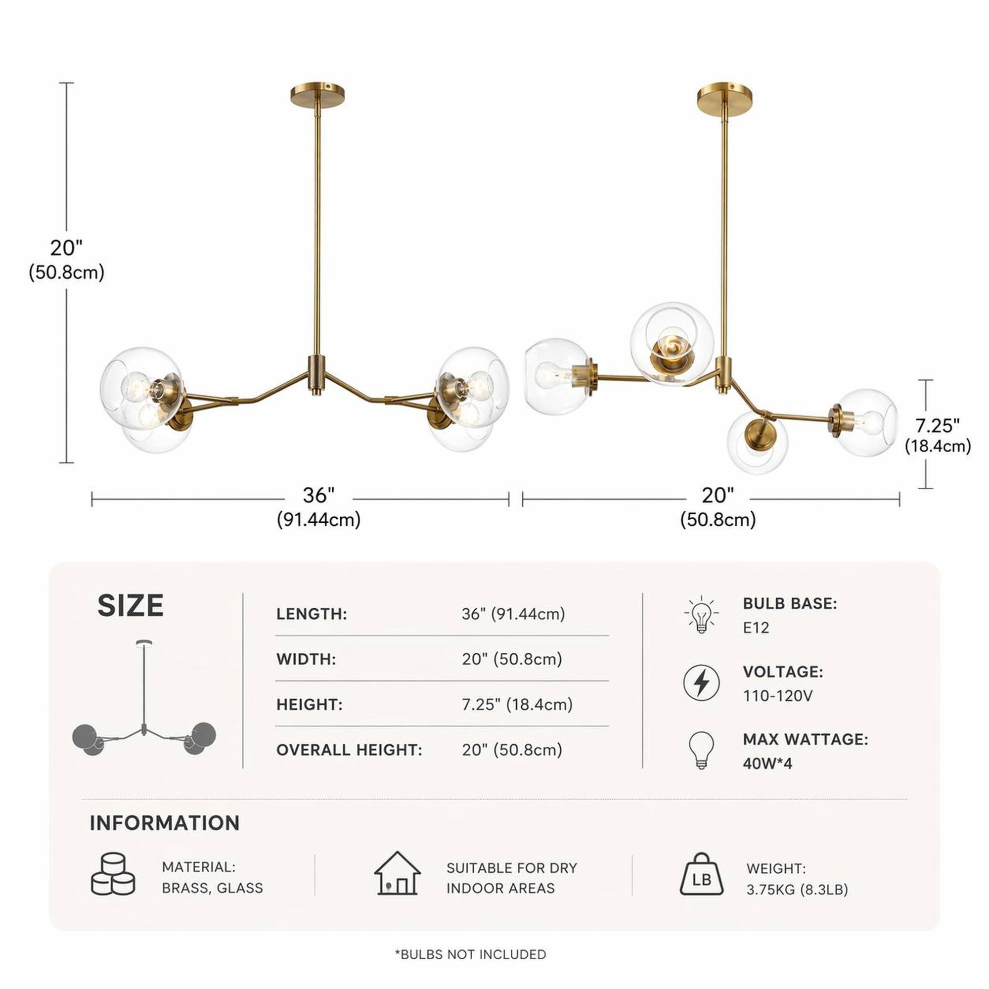20" (50.8cm)  
7.25" (18.4cm)  
36" (91.44cm)  
20" (50.8cm)  

SIZE  
LENGTH: 36" (91.44cm)  
WIDTH: 20" (50.8cm)  
HEIGHT: 7.25" (18.4cm)  
OVERALL HEIGHT: 20" (50.8cm)  

BULB BASE: E12  
VOLTAGE: 110-120V  
MAX WATTAGE: 40W*4  

INFORMATION  
MATERIAL: BRASS, GLASS  
SUITABLE FOR DRY INDOOR AREAS  
WEIGHT: 3.75KG (8.3LB)  

*BULBS NOT INCLUDED