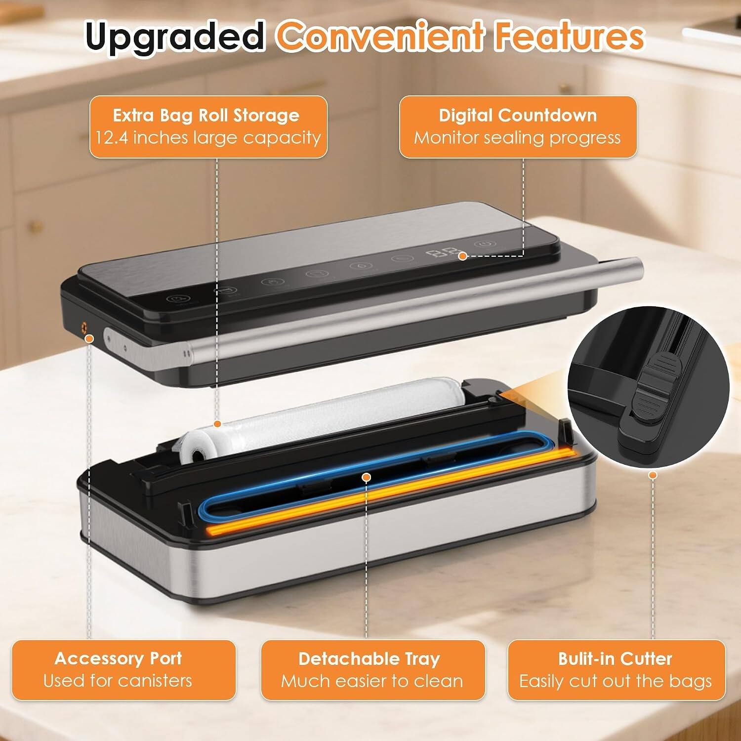 Upgraded Convenient Features

- Extra Bag Roll Storage
  - 12.4 inches large capacity

- Digital Countdown
  - Monitor sealing progress

- Accessory Port
  - Used for canisters

- Detachable Tray
  - Much easier to clean

- Built-in Cutter
  - Easily cut out the bags