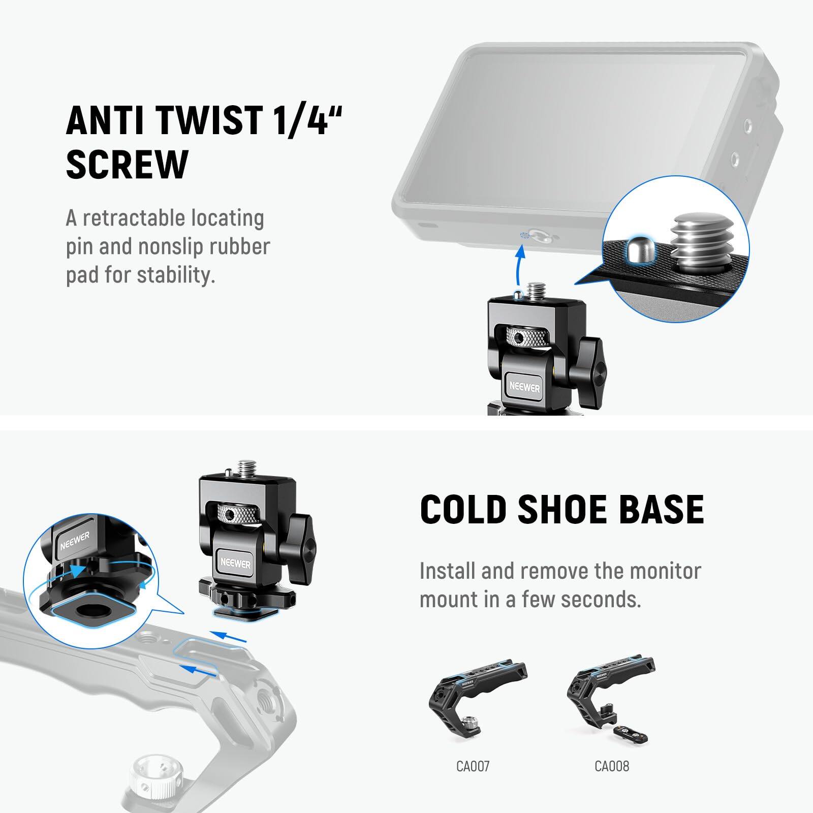 ANTI TWIST 1/4" SCREW  
A retractable locating pin and nonslip rubber pad for stability.  

COLD SHOE BASE  
Install and remove the monitor mount in a few seconds.  

NEEWER  
CA007  
CA008