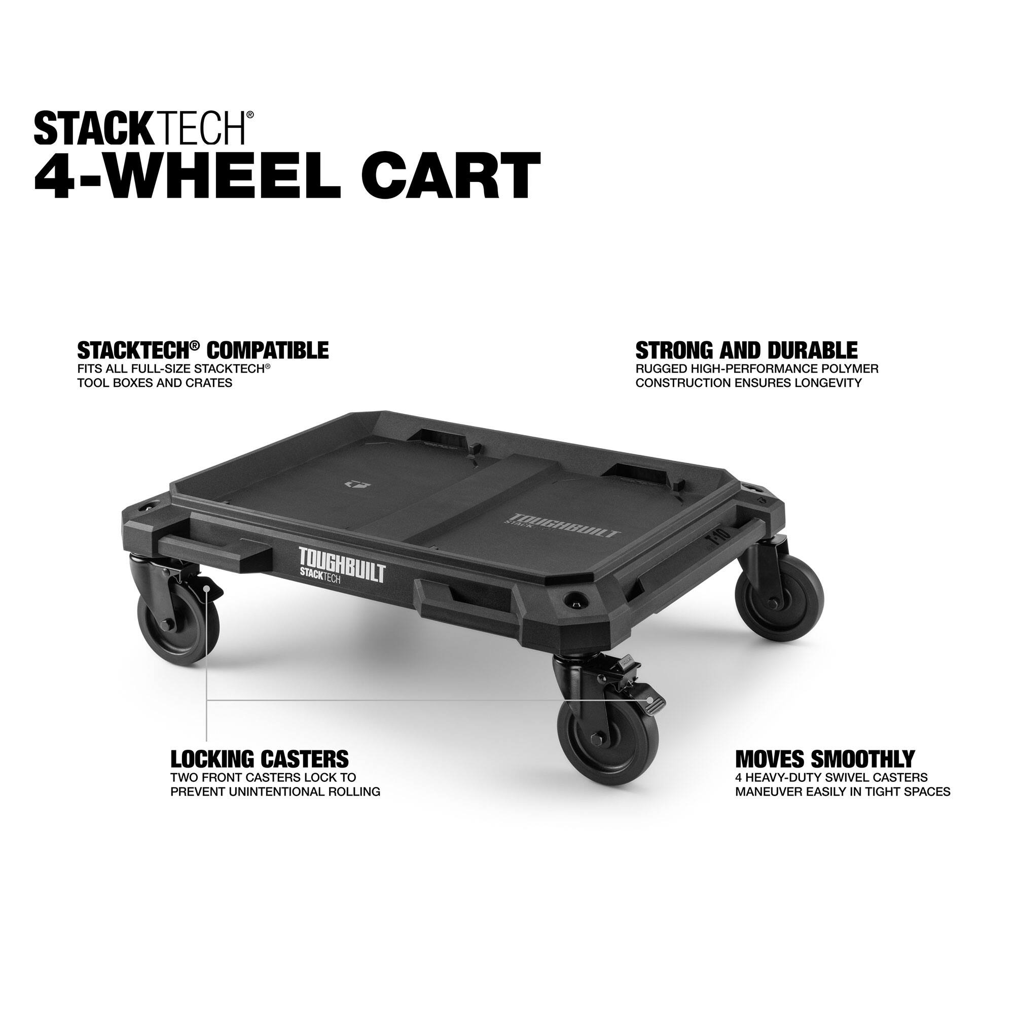 STACKTECH 4-WHEEL CART

STACKTECH COMPATIBLE
FITS ALL FULL-SIZE STACKTECH TOOL BOXES AND CRATES

STRONG AND DURABLE
RUGGED HIGH-PERFORMANCE POLYMER CONSTRUCTION ENSURES LONGEVITY

LOCKING CASTERS
TWO FRONT CASTERS LOCK TO PREVENT UNINTENTIONAL ROLLING

MOVES SMOOTHLY
4 HEAVY-DUTY SWIVEL CASTERS MANEUVER EASILY IN TIGHT SPACES