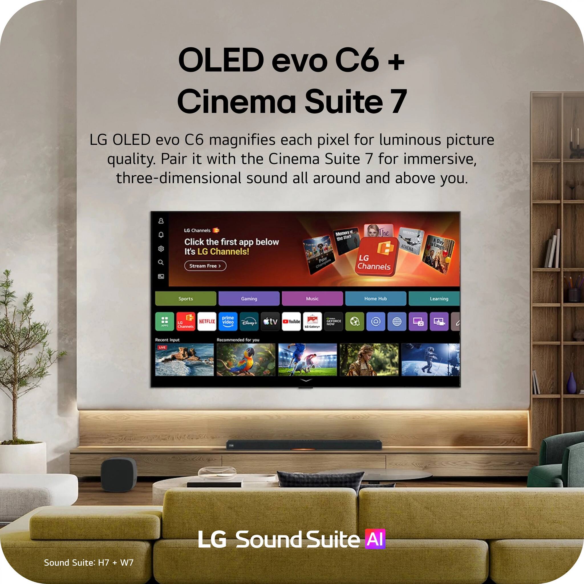 OLED evo C6 + Cinema Suite 7

LG OLED evo C6 magnifies each pixel for luminous picture quality. Pair it with the Cinema Suite 7 for immersive, three-dimensional sound all around and above you.

LG Channels
Click the first app below
It's LG Channels!
Stream Free

Sports
Gaming
Music
Home Hub
Learning
APPL
prime LG NETFLIX video Channels
Disney
tv
Color
GEFORCE NOW

Recent Input LVE
Recommended for you

Sound Suite: H7 + W7
LG Sound Suite AI