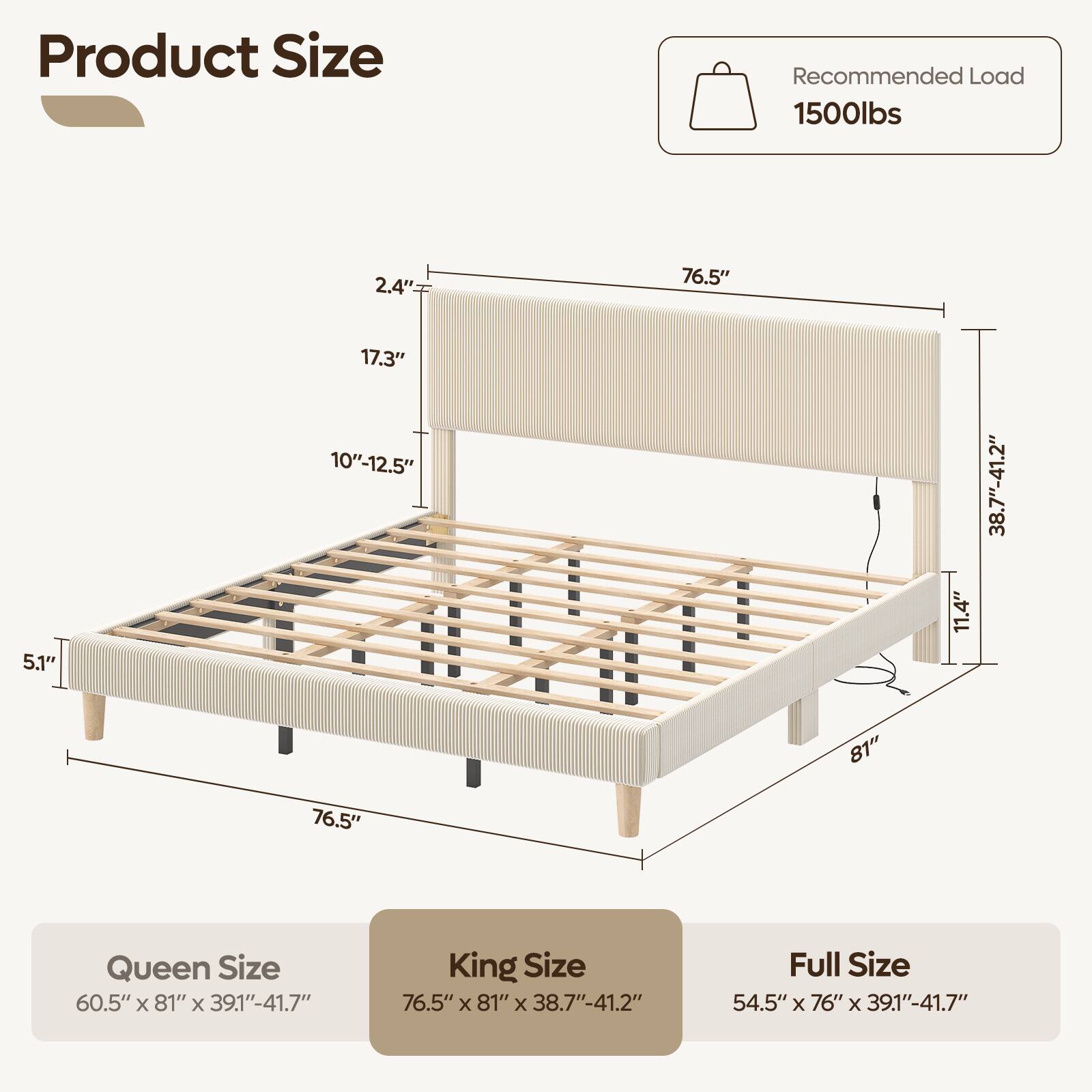 Product Size

Recommended Load 1500lbs

2.4"
76.5"
5.1"
17.3" 10"-12.5"
11.4"
38.7"-41.2"
76.5"
81"

Queen Size 60.5" X 81" X 39.1"-41.7"
King Size 76.5" X 81" X 38.7"-41.2"
Full Size 54.5" X 76" X 39.1"-41.7"