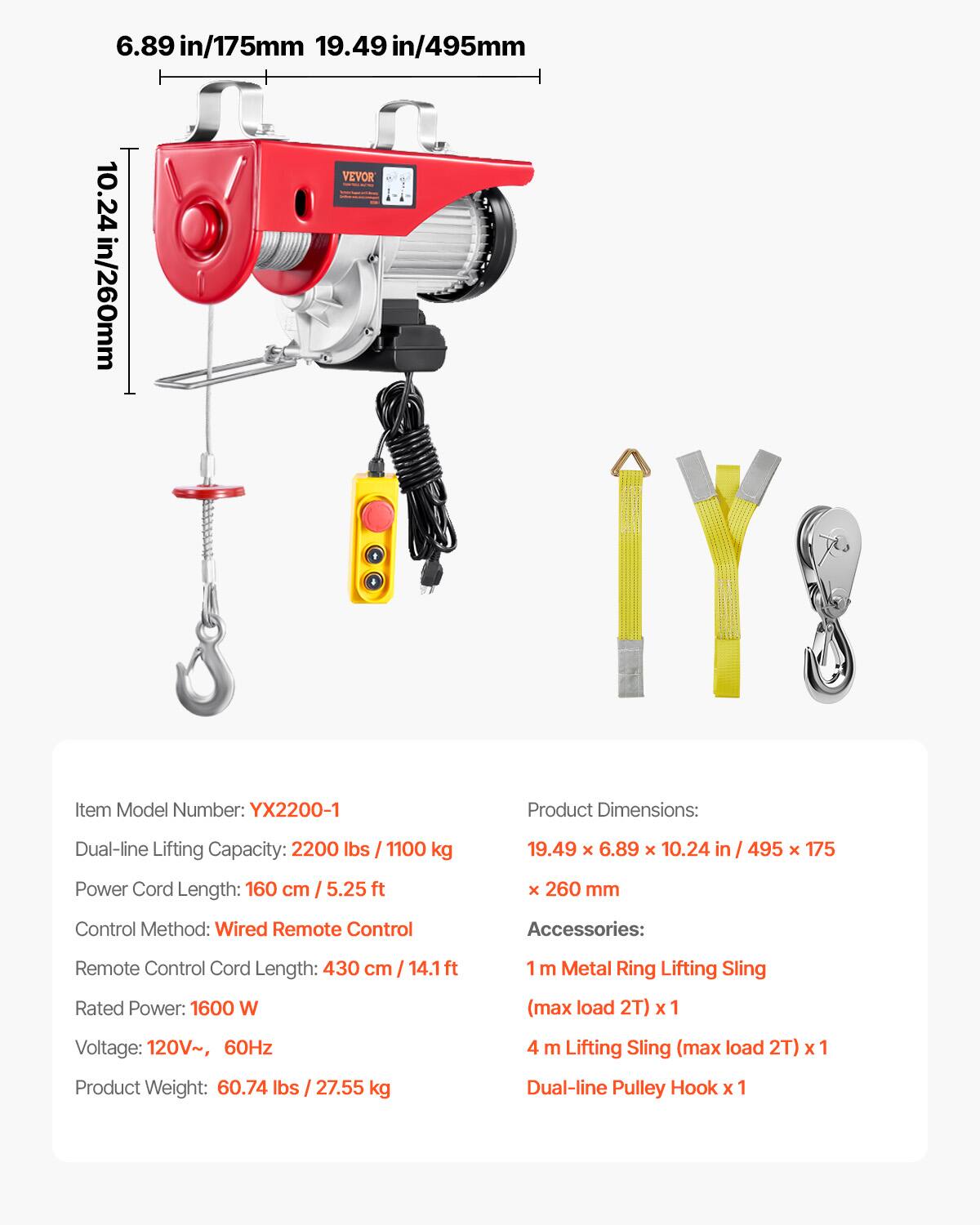 6.89 in/175mm 19.49 in/495mm VEVOR 10.24 in/260mm

Item Model Number: YX2200-1

Product Dimensions:
Dual-line Lifting Capacity: 2200 lbs / 1100 kg
19.49 x 6.89 x 10.24 in / 495 x 175 x 260 mm

Power Cord Length: 160 cm / 5.25 ft

Control Method: Wired Remote Control

Accessories:
Remote Control Cord Length: 430 cm / 14.1 ft
1 m Metal Ring Lifting Sling (max load 2T) x 1
4 m Lifting Sling (max load 2T) x 1
Dual-line Pulley Hook x 1

Rated Power: 1600 W
Voltage: 120V~, 60Hz
Product Weight: 60.74 lbs / 27.55 kg