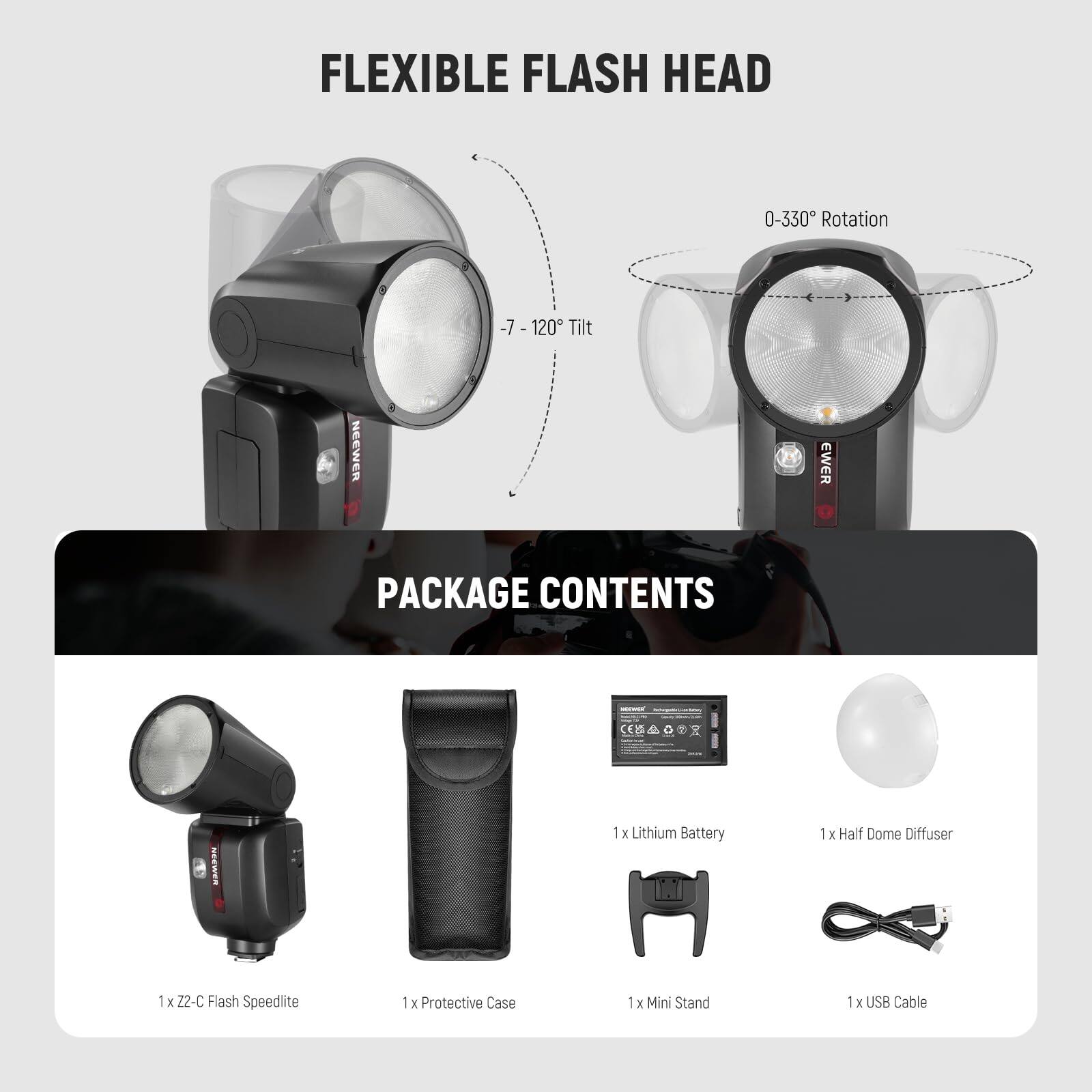 FLEXIBLE FLASH HEAD  
0-330° Rotation  
-7° - 120° Tilt  

PACKAGE CONTENTS  
1 x Z2-C Flash Speedlite  
1 x Lithium Battery  
1 x Half Dome Diffuser  
1 x Protective Case  
1 x Mini Stand  
1 x USB Cable