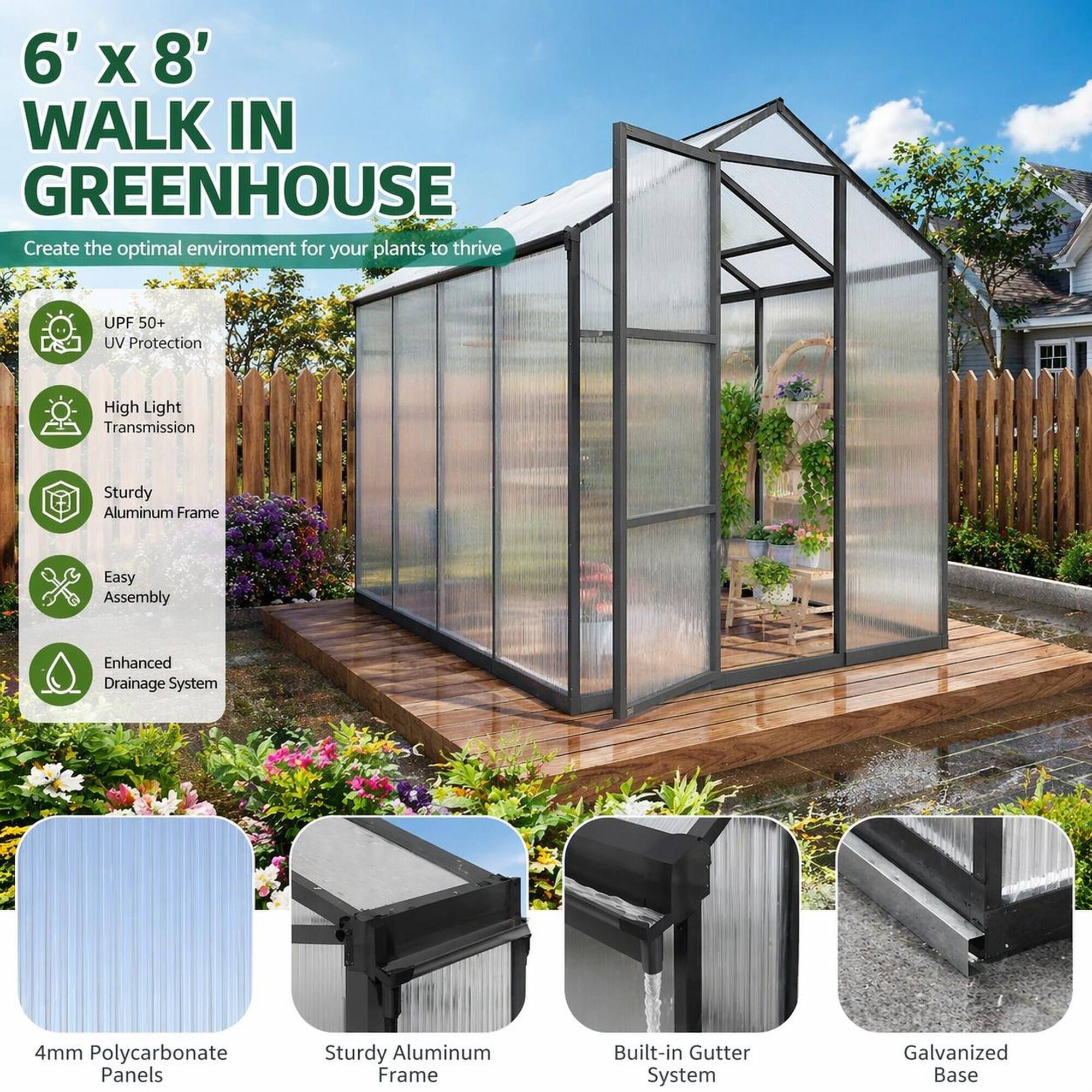 6' x 8' WALK IN GREENHOUSE  
Create the optimal environment for your plants to thrive

- UPF 50+ UV Protection
- High Light Transmission
- Sturdy Aluminum Frame
- Easy Assembly
- Enhanced Drainage System

4mm Polycarbonate  
Sturdy Aluminum Frame  
Built-in Gutter System  
Galvanized Base