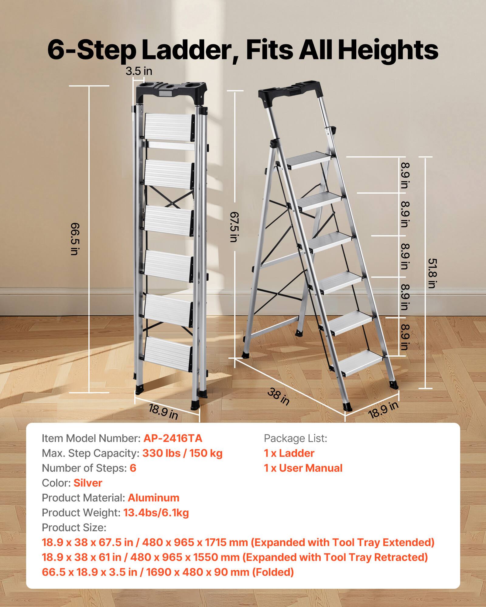 6-Step Ladder, Fits All Heights

3.5 in
66.5 in
67.5 in
8.9 in
8.9 in
8.9 in
8.9 in
51.8 in
18.9 in
38 in

Item Model Number: AP-2416TA
Package List: 
1 x Ladder
1 x User Manual

Max. Step Capacity: 330 lbs / 150 kg
Number of Steps: 6
Color: Silver
Product Material: Aluminum
Product Weight: 13.4 lbs / 6.1 kg

Product Size: 
18.9 x 38 x 67.5 in / 480 x 965 x 1715 mm (Expanded with Tool Tray Extended)
18.9 x 38 x 61 in / 480 x 965 x 1550 mm (Expanded with Tool Tray Retracted)
66.5 x 18.9 x 3.5 in / 1690 x 480 x 90 mm (Folded)