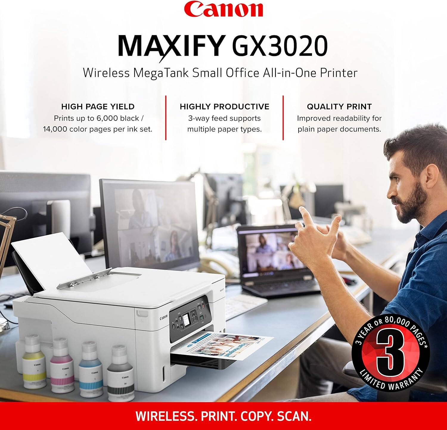Canon MAXIFY GX3020 Wireless Mega Tank Small Office All-in-One Printer

- HIGH PAGE YIELD
  - Prints up to 6,000 black / 14,000 color pages per ink set.

- HIGHLY PRODUCTIVE
  - 3-way feed supports multiple paper types.

- QUALITY PRINT
  - Improved readability for plain paper documents.

- WIRELESS. PRINT. COPY. SCAN.

- 3 YEAR OR 80,000 PAGES* 3 YEAR LIMITED WARRANTY
