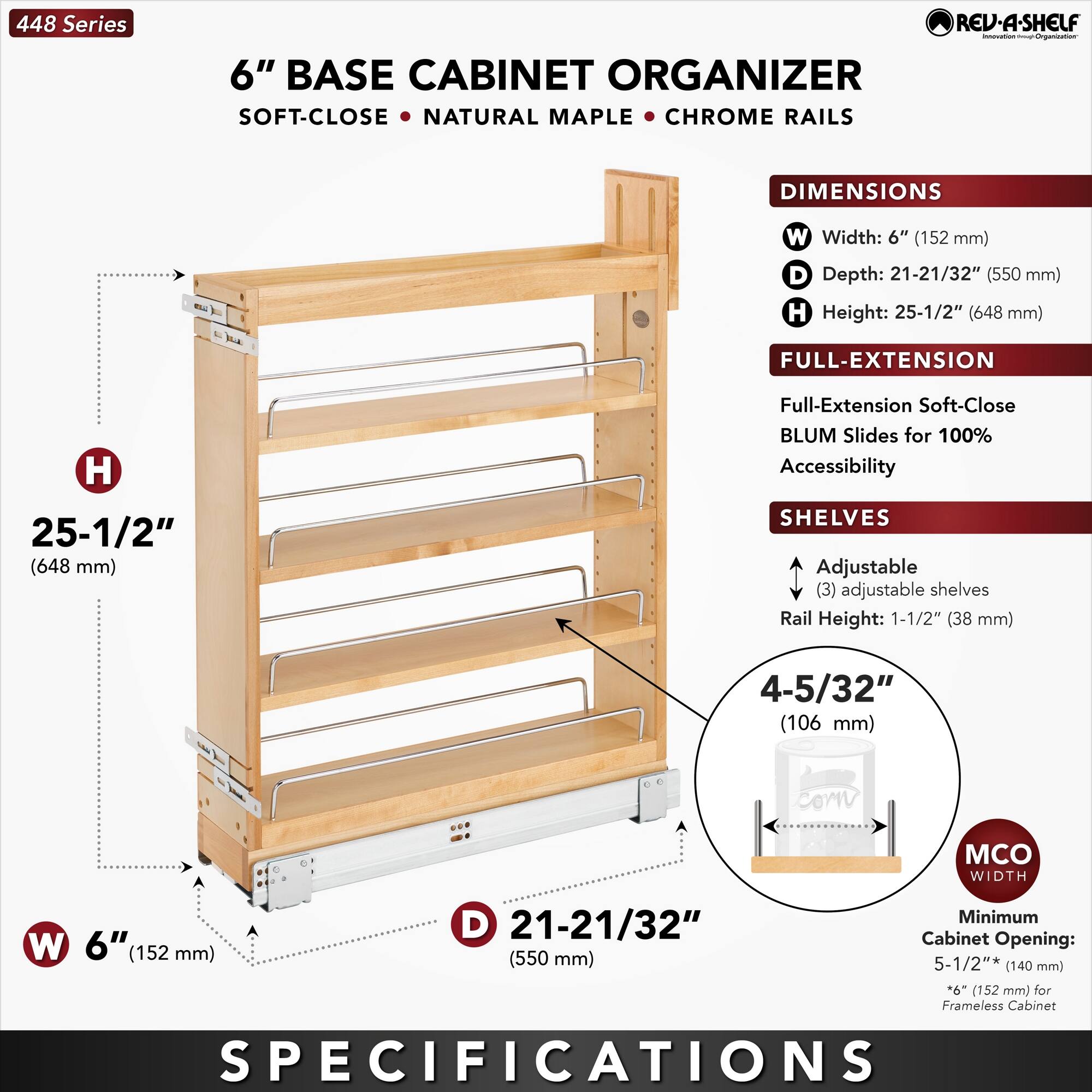 448 Series  
6" BASE CABINET ORGANIZER  
SOFT-CLOSE • NATURAL MAPLE • CHROME RAILS  

DIMENSIONS  
- Width: 6" (152 mm)  
- Depth: 21-21/32" (550 mm)  
- Height: 25-1/2" (648 mm)  

FULL-EXTENSION  
- Full-Extension Soft-Close BLUM Slides for 100% Accessibility  

SHELVES  
- (3) adjustable shelves  
- Rail Height: 1-1/2" (38 mm)  

MCO WIDTH  
- Minimum Cabinet Opening: 5-1/2" (140 mm) *6" (152 mm) for Frameless Cabinet  

SPECIFICATIONS