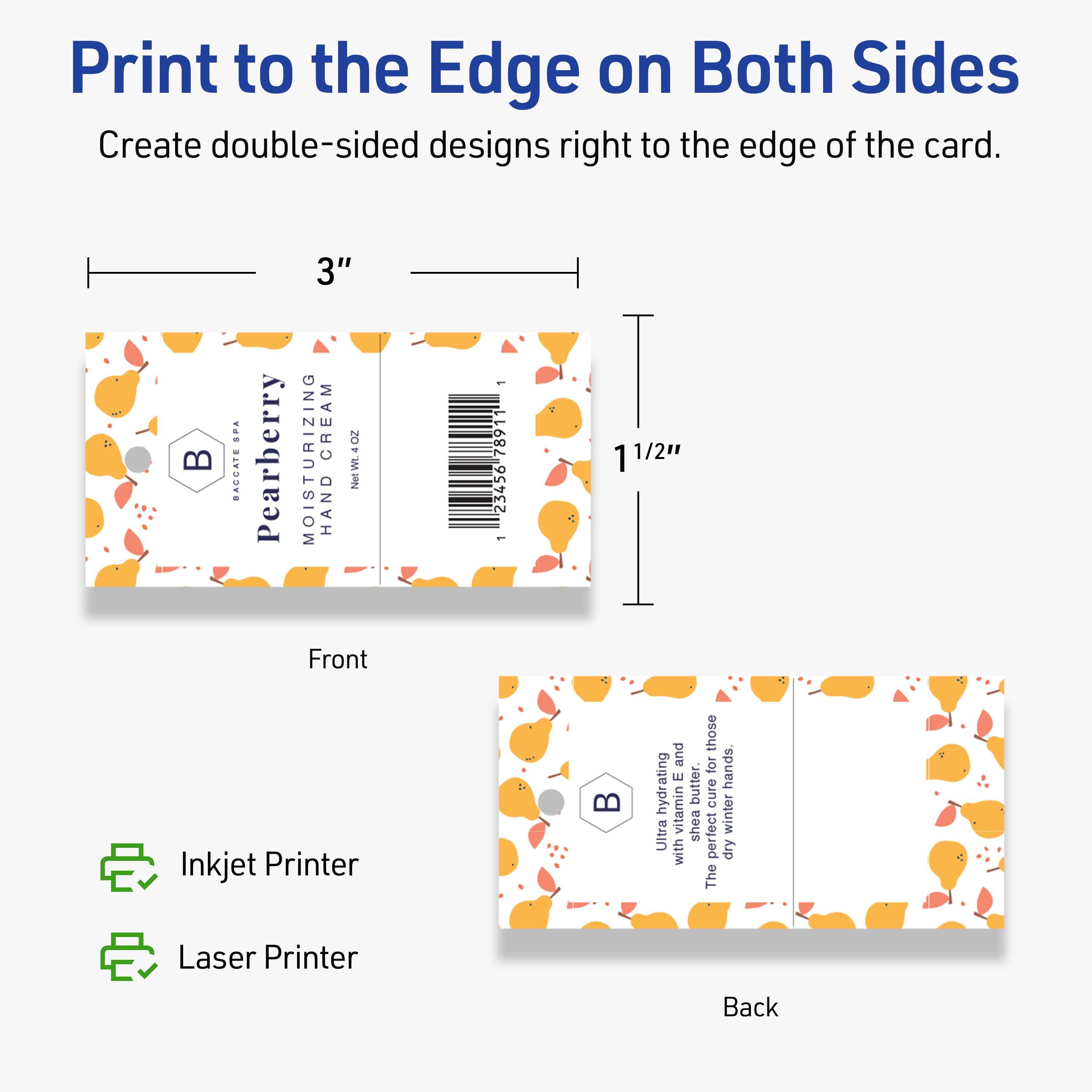 Print to the Edge on Both Sides  
Create double-sided designs right to the edge of the card.

Front  
3"  
1 1/2"

Back  
3"  
1 1/2"

4 BACCATE Pearberry  
3" MOISTURIZING CREAM  
NetWt. 4OZ

Inkjet Printer  
Laser Printer

Ultra hydrating vitamin E butter.  
The perfect cure for dry winter hands.  
Ultra moisturizing with shea butter and vitamin E.  
The perfect cure for those dry winter hands.