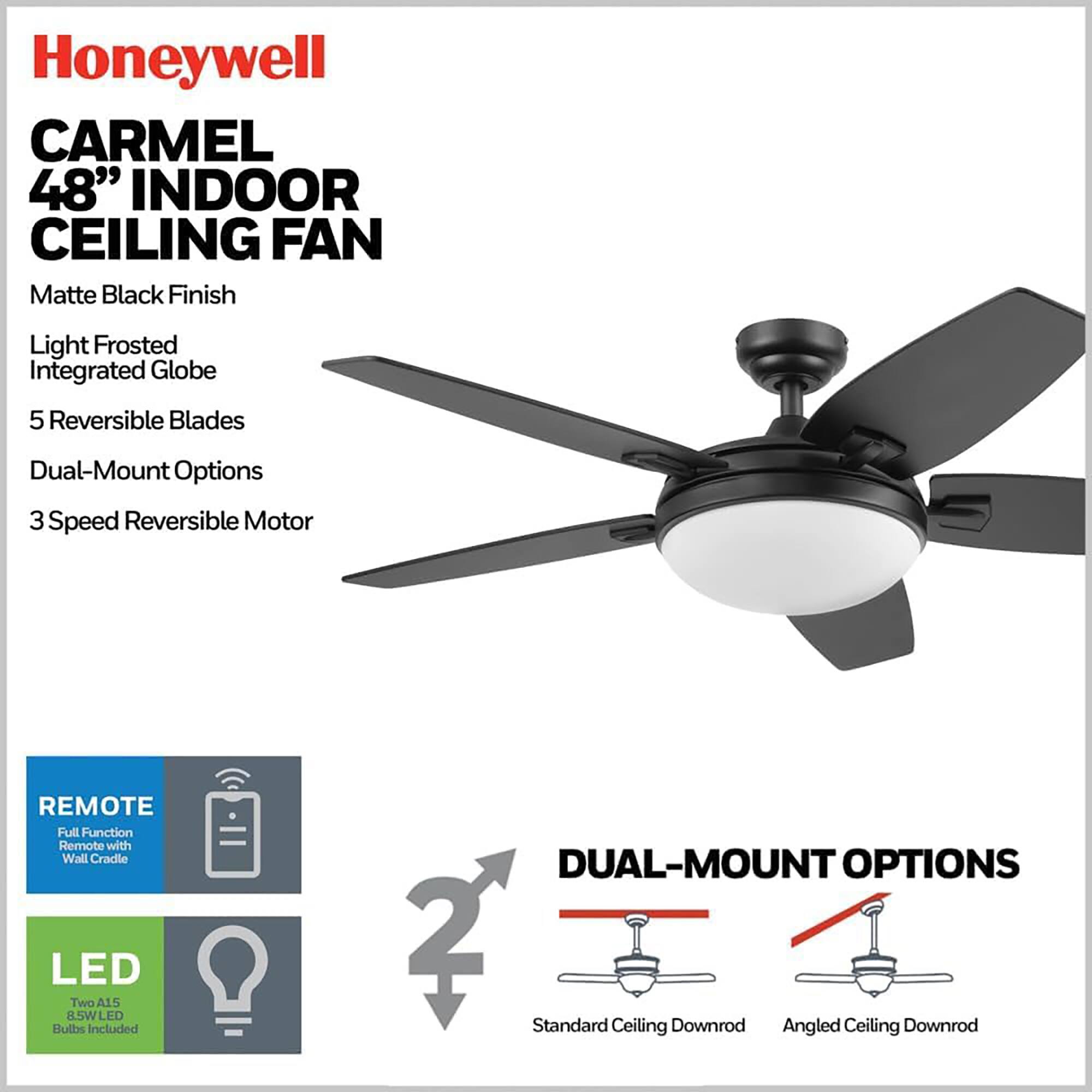 Honeywell CARMEL 48" INDOOR CEILING FAN  
Matte Black Finish  
Light Frosted Integrated Globe  
5 Reversible Blades  
Dual-Mount Options  
3 Speed Reversible Motor  
REMOTE Full Function Remote with Wall Cradle  
LED Two A15 8.5W LED Bulbs Included  
DUAL-MOUNT OPTIONS  
2 Standard Ceiling Downrod  
Angled Ceiling Downrod