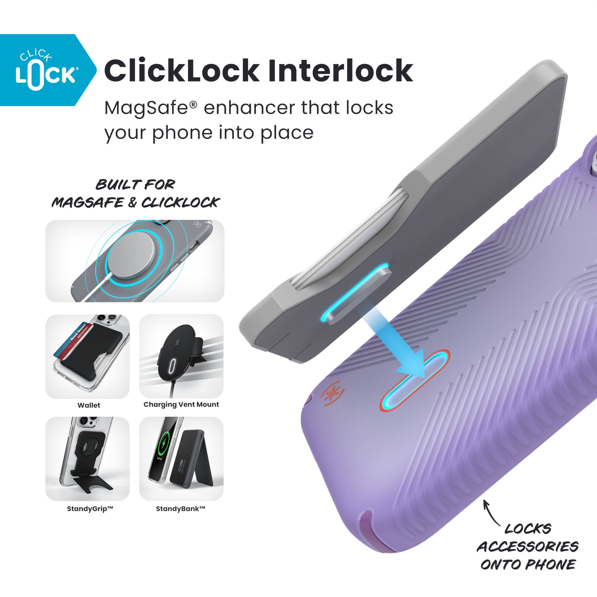 ClickLock Interlock  
MagSafe® enhancer that locks your phone into place  

BUILT FOR MAGSAFE & CLICKLOCK  

- Wallet  
- Charging Vent Mount  
- StandyGrip™  
- StandyBank™  

LOCKS ACCESSORIES ONTO PHONE