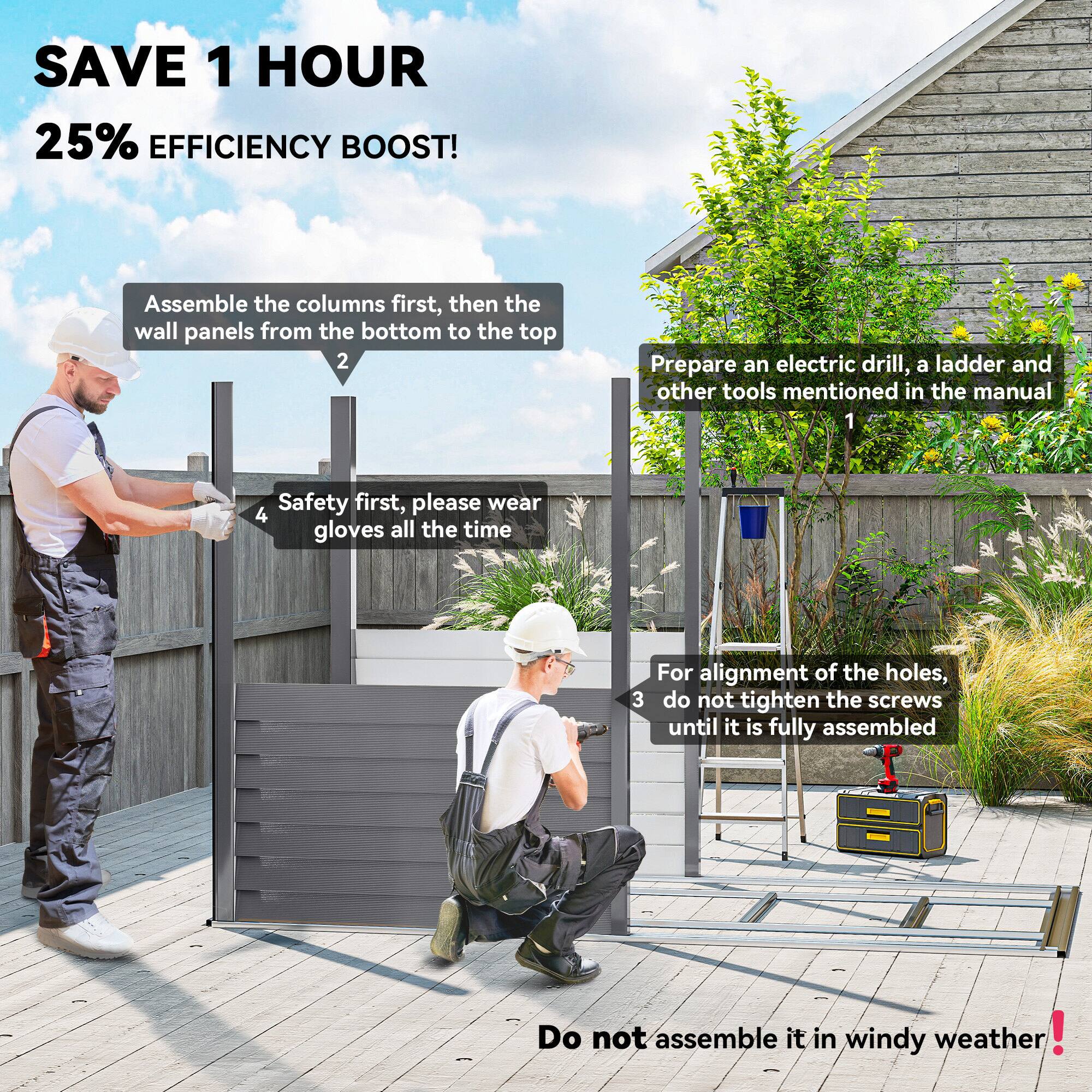 SAVE 1 HOUR  
25% EFFICIENCY BOOST!

1. Prepare an electric drill, a ladder and other tools mentioned in the manual.

2. Assemble the columns first, then the wall panels from the bottom to the top.

3. For alignment of the holes, do not tighten the screws until it is fully assembled.

4. Safety first, please wear gloves all the time.

Do not assemble it in windy weather!