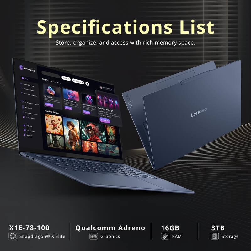 Specifications List  
Store, organize, and access with rich memory space.  

- Aether-Al 4.0  
- Srdinetion  
- ym  
- Taua  
- Taul Tralning  
- l  
- sAS SM o  
- T n  
- MotLon  
- Populas  
- Taeatos  
- Sesign  
- Se Smoine  

Lenovo Settrang 18  
- eemt  
- X1E-78-100  
- Qualcomm Adreno Snapdragon X Elite  
- Graphics  
- 16GB RAM  
- 3TB Storage