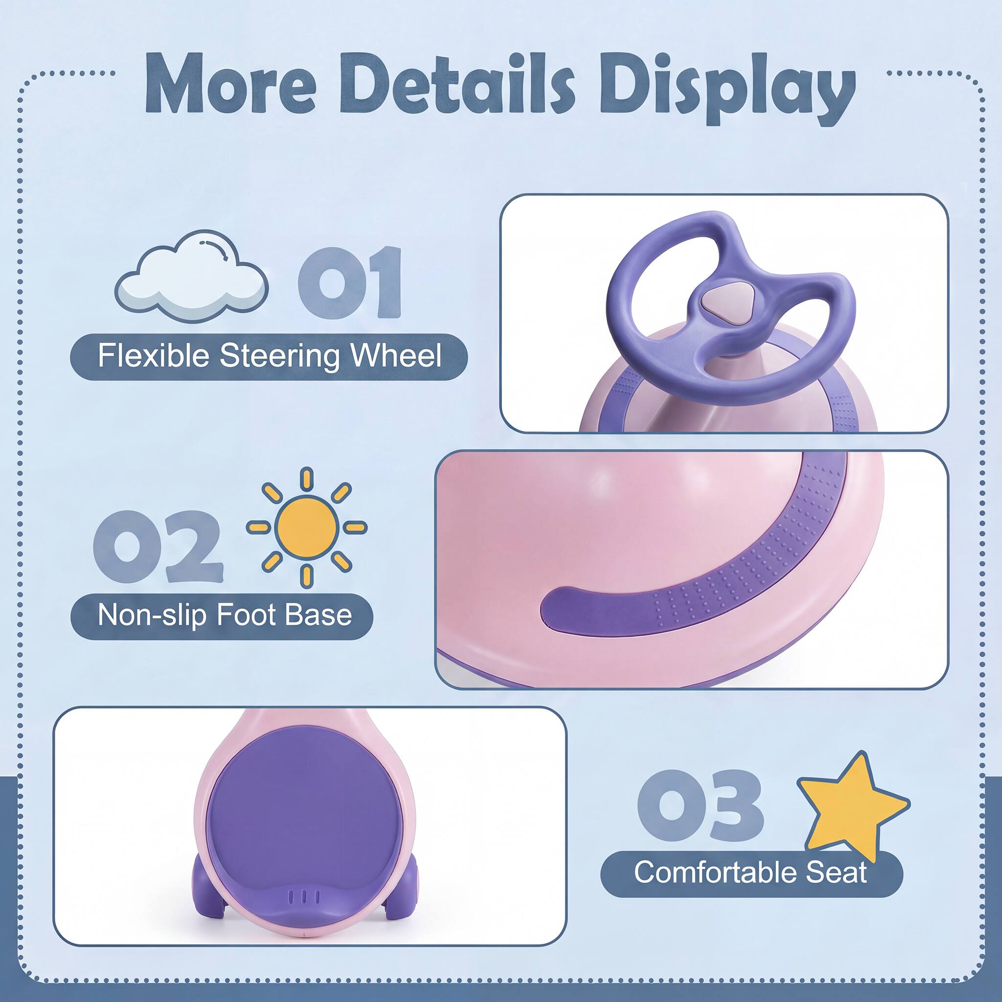 More Details Display  
01 Flexible Steering Wheel  
02 Non-slip Foot Base  
03 Comfortable Seat