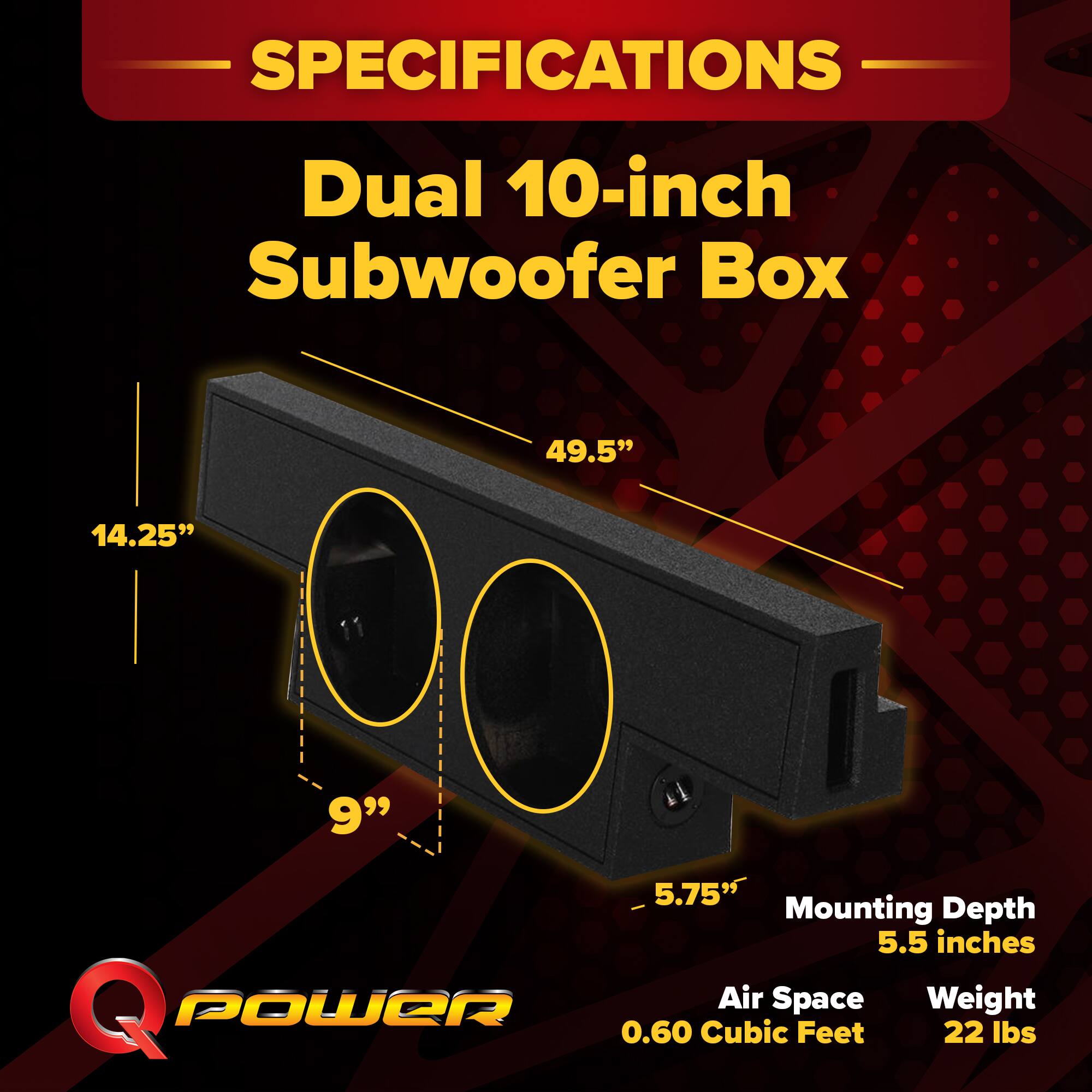 SPECIFICATIONS  
Dual 10-inch Subwoofer Box  
49.5" x 14.25" x 11" x 9" x 5.75"  
Mounting Depth: 5.5 inches  
Air Space: 0.60 Cubic Feet  
Weight: 22 lbs