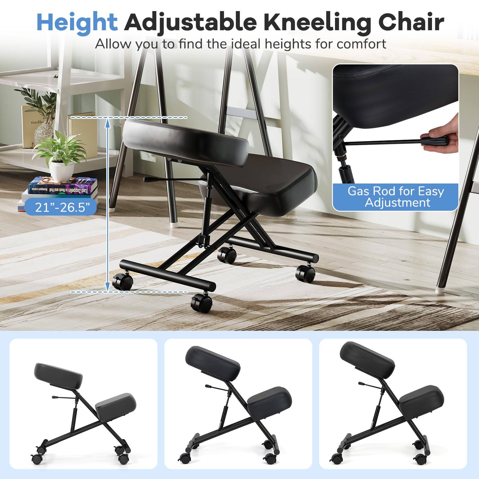 Height Adjustable Kneeling Chair  
Allow you to find the ideal heights for comfort  

Gas Rod for Easy Adjustment  

21" - 26.5"