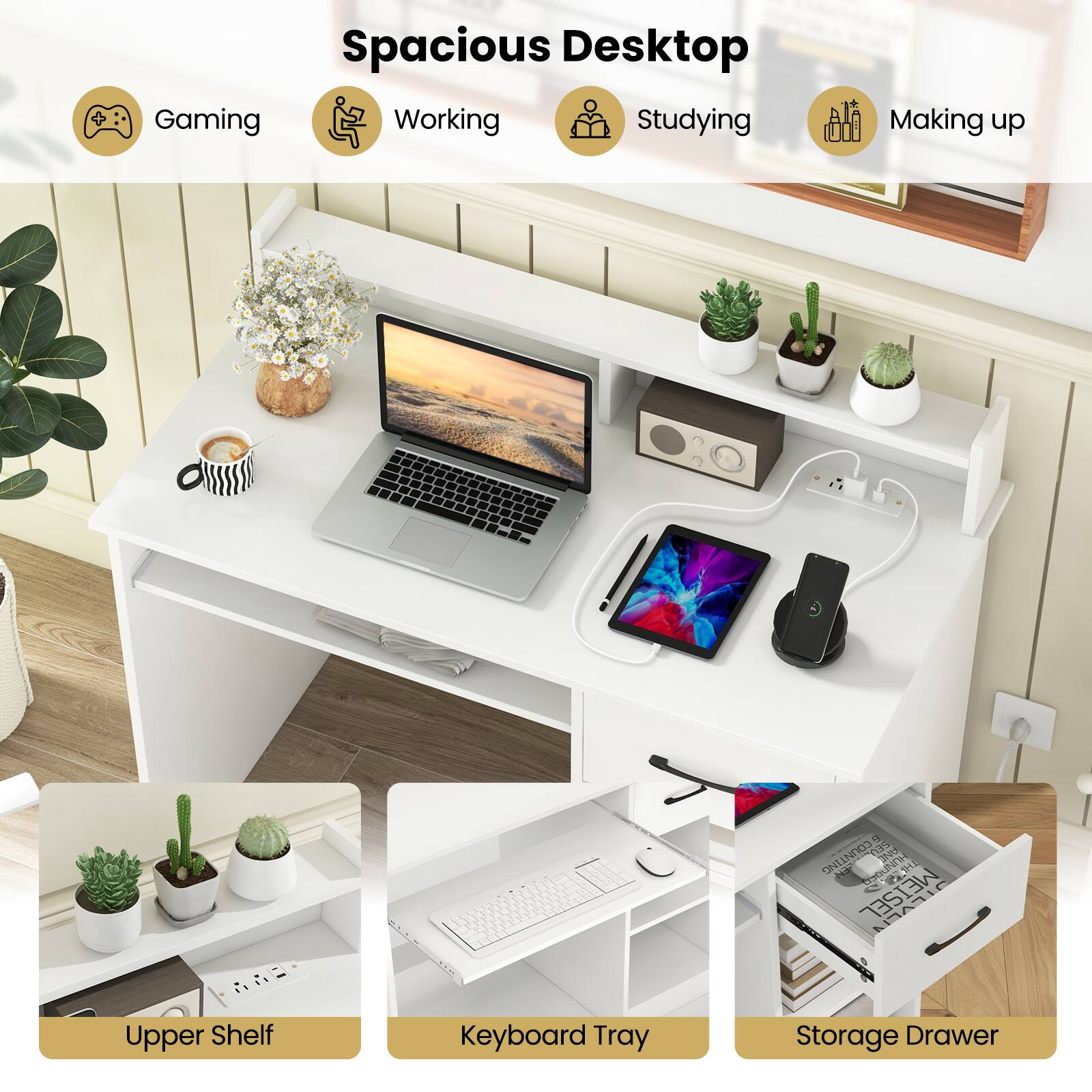 Spacious Desktop

- Gaming
- Working
- Studying
- Making up

Upper Shelf
Keyboard Tray
Storage Drawer