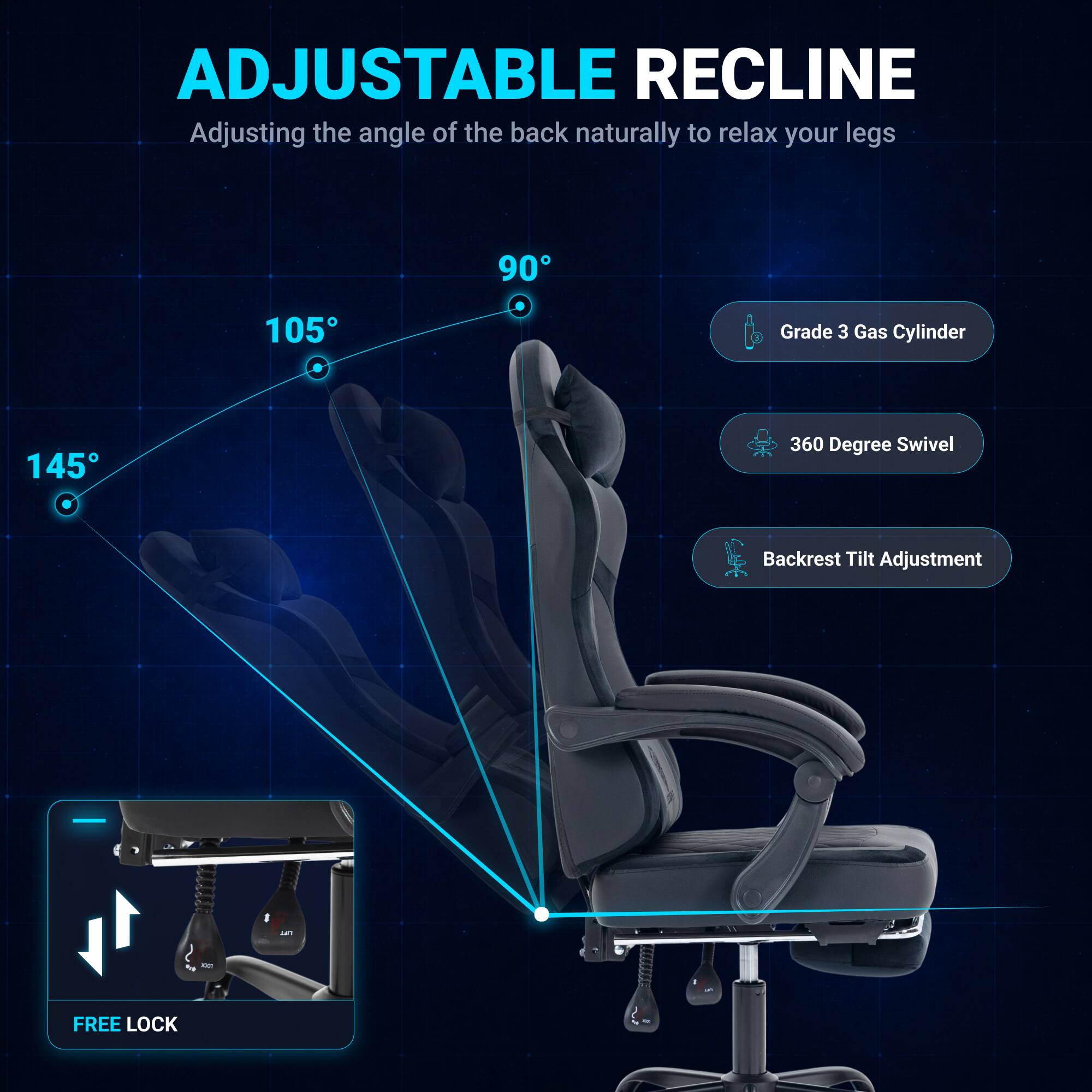 ADJUSTABLE RECLINE  
Adjusting the angle of the back naturally to relax your legs  
90° 105° 145°  
Grade 3 Gas Cylinder  
360 Degree Swivel  
Backrest Tilt Adjustment  
FREE LOCK