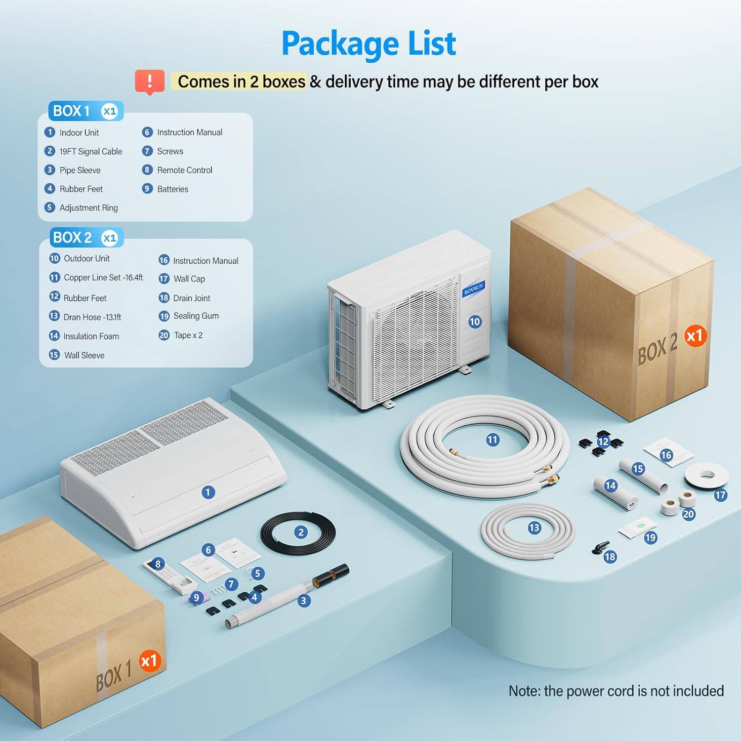 Package List

Comes in 2 boxes & delivery time may be different per box

BOX 1 x1
1. Indoor Unit
2. 19FT Signal Cable
3. Pipe Sleeve
4. Rubber Feet
5. Adjustment Ring
6. Instruction Manual
7. Screws
8. Remote Control
9. Batteries

BOX 2 x1
10. Outdoor Unit
11. Copper Line Set -16.4ft
12. Rubber Feet
13. Drain Hose -13.1ft
14. Insulation Foam
15. Wall Sleeve
16. Instruction Manual
17. Wall Cap
18. Drain Joint
19. Sealing Gum
20. Tape x 2

Note: the power cord is not included